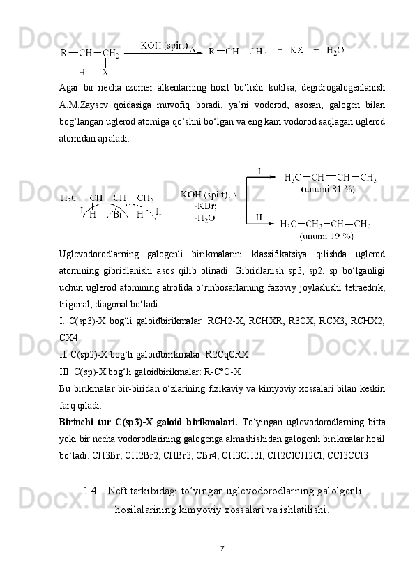 Agar   bir   necha   izomer   alkenlarning   hosil   bo‘lishi   kutilsa,   degidrogalogenlanish
A.M.Zaysev   qoidasiga   muvofiq   boradi,   ya’ni   vodorod,   asosan,   galogen   bilan
bog‘langan uglerod atomiga qo‘shni bo‘lgan va eng kam vodorod saqlagan uglerod
atomidan ajraladi:
Uglevodorodlarning   galogenli   birikmalarini   klassifikatsiya   qilishda   uglerod
atomining   gibridlanishi   asos   qilib   olinadi.   Gibridlanish   sp3,   sp2,   sp   bo‘lganligi
uchun uglerod atomining atrofida o‘rinbosarlarning fazoviy joylashishi  tetraedrik,
trigonal, diagonal bo‘ladi.
I.   C(sp3)-X   bog‘li   galoidbirikmalar:   RCH2-X,   RCHXR,   R3CX,   RCX3,   RCHX2,
CX4
II. C(sp2)-X bog‘li galoidbirikmalar: R2CqCRX
III. C(sp)-X bog‘li galoidbirikmalar: R-CºC-X
Bu birikmalar bir-biridan o‘zlarining fizikaviy va kimyoviy xossalari bilan keskin
farq qiladi.
Birinchi   tur   C(sp3)-X   galoid   birikmalari.   To‘yingan   uglevodorodlarning   bitta
yoki bir necha vodorodlarining galogenga almashishidan galogenli birikmalar hosil
bo‘ladi. CH3Br, CH2Br2, CHBr3, CBr4, CH3CH2I, CH2ClCH2Cl, CCl3CCl3 .
1.4 Neft tarkibidagi to’yingan uglevodorodlarning galolgenli
hosilalarining kimyoviy xossalari va ishlatilishi.
7 