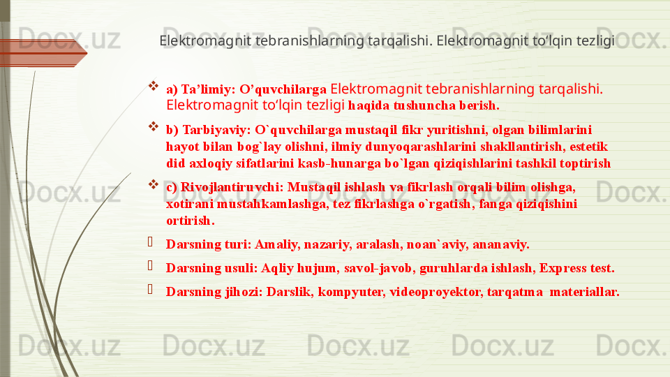 Elektromagnit tebranishlarning tarqalishi. Elektromagnit to‘lqin tezligi

a) Ta’limiy: O’quvchilarga  Elektromagnit tebranishlarning tarqalishi. 
Elektromagnit to‘lqin tezligi  haqida tushuncha berish.

b) Tarbiyaviy: O`quvchilarga mustaqil fikr yuritishni, olgan bilimlarini 
hayot bilan bog`lay olishni, ilmiy dunyoqarashlarini shakllantirish, estetik 
did axloqiy sifatlarini kasb-hunarga bo`lgan qiziqishlarini tashkil toptirish

c) Rivojlantiruvchi: Mustaqil ishlash va fikrlash orqali bilim olishga, 
xotirani mustahkamlashga, tez fikrlashga o`rgatish, fanga qiziqishini 
ortirish.

Darsning turi: Amaliy, nazariy, aralash, noan`aviy, ananaviy.

Darsning usuli: Aqliy hujum, savol-javob, guruhlarda ishlash, Express test. 

Darsning jihozi:  Darslik, kompyuter, videoproyektor, tarqatma  materiallar.              