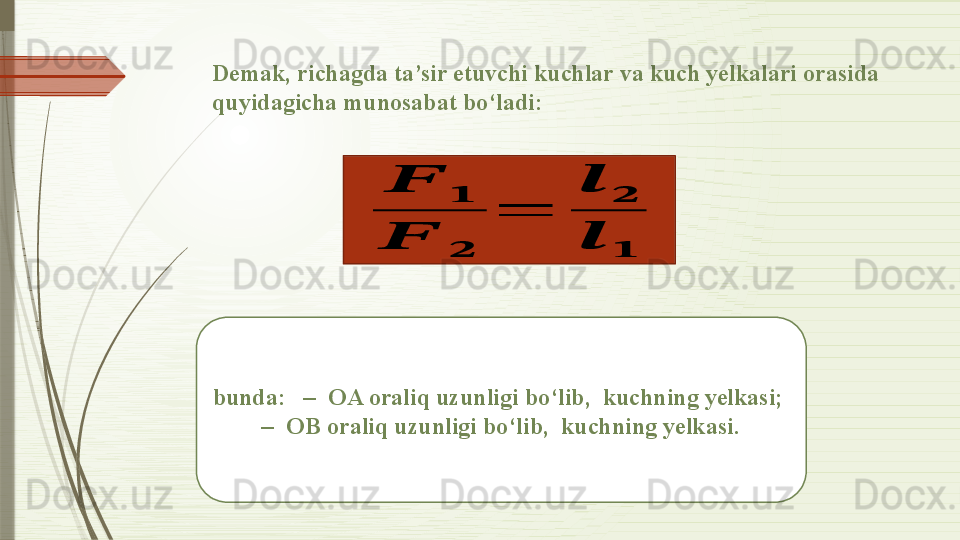 Demak, richagda ta’sir etuvchi kuchlar va kuch yelkalari orasida 
quyidagicha munosabat bo‘ladi:??????	
??????	
??????	??????	
=	
??????	
??????	
??????	??????
bunda:   –  OA oraliq uzunligi bo‘lib,  kuchning yelkasi;  
 –  OB oraliq uzunligi bo‘lib,  kuchning yelkasi.               