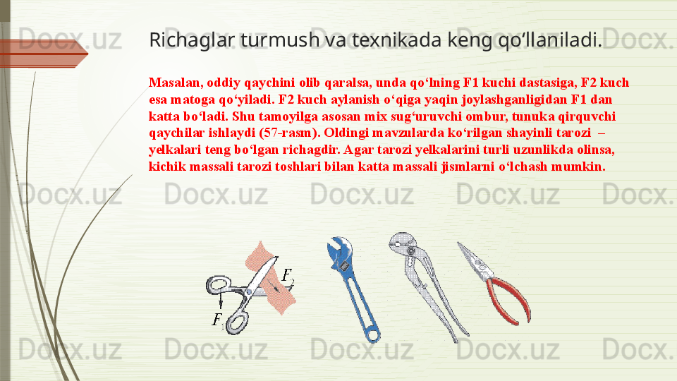 Richaglar turmush va texnikada keng qo‘llaniladi. 
Masalan, oddiy qaychini olib qaralsa, unda qo‘lning F1 kuchi dastasiga, F2 kuch 
esa matoga qo‘yiladi. F2 kuch aylanish o‘qiga yaqin joylashganligidan F1 dan 
katta bo‘ladi. Shu tamoyilga asosan mix sug‘uruvchi ombur, tunuka qirquvchi 
qaychilar ishlaydi (57-rasm). Oldingi mavzularda ko‘rilgan shayinli tarozi  –  
yelkalari teng bo‘lgan richagdir. Agar tarozi yelkalarini turli uzunlikda olinsa, 
kichik massali tarozi toshlari bilan katta massali jismlarni o‘lchash mumkin.              