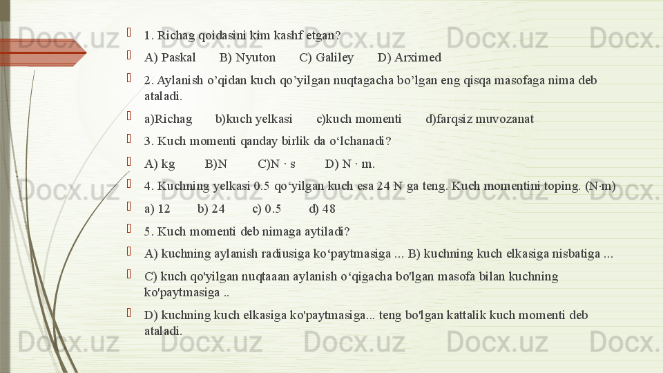 
1. Richag qoidasini kim kashf etgan? 

A) Paskal       B) Nyuton       C) Galiley       D) Arximed

2. Aylanish o’qidan kuch qo’yilgan nuqtagacha bo’lgan eng qisqa masofaga nima deb 
ataladi.

a)Richag       b)kuch yelkasi       c)kuch momenti       d)farqsiz muvozanat

3. Kuch momenti qanday birlik da o‘lchanadi?       

A) kg         B)N         C)N · s         D) N · m.

4. Kuchning yelkasi 0.5 qo‘yilgan kuch esa 24 N ga teng. Kuch momentini toping. (N m)⋅

a) 12        b) 24        c) 0.5        d) 48

5. Kuch momenti deb nimaga aytiladi? 

A) kuchning aylanish radiusiga ko‘paytmasiga ... B) kuchning kuch elkasiga nisbatiga ... 

C) kuch qo'yilgan nuqtaaan aylanish o‘qigacha bo'lgan masofa bilan kuchning 
ko'paytmasiga ..

D) kuchning kuch elkasiga ko'paytmasiga... teng bo'lgan kattalik kuch momenti deb 
ataladi.              