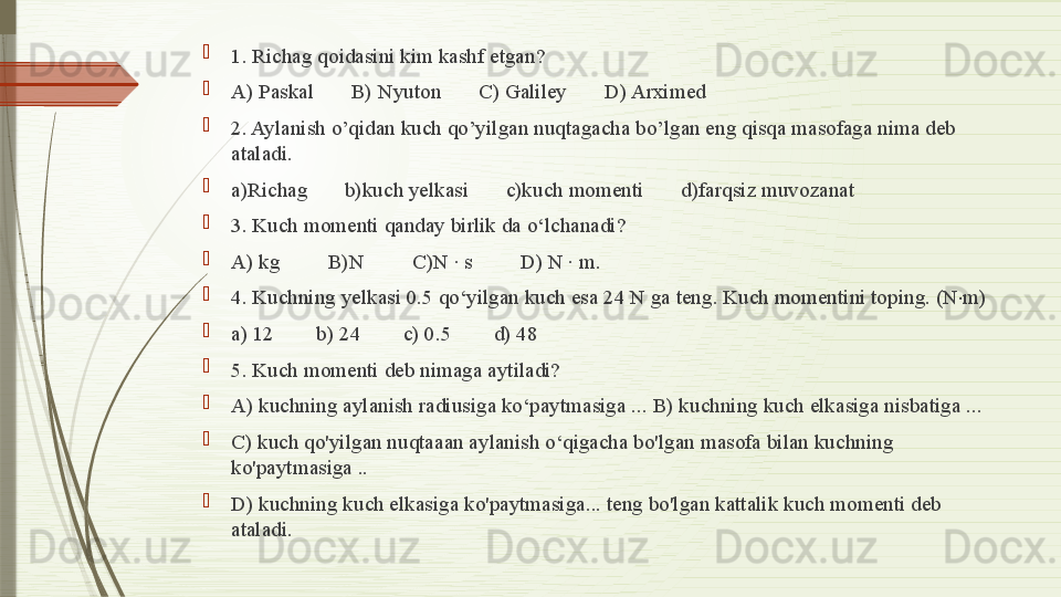 
1. Richag qoidasini kim kashf etgan? 
A) Paskal       B) Nyuton       C) Galiley       D) Arximed
2. Aylanish o’qidan kuch qo’yilgan nuqtagacha bo’lgan eng qisqa masofaga nima deb 
ataladi.
a)Richag       b)kuch yelkasi       c)kuch momenti       d)farqsiz muvozanat
3. Kuch momenti qanday birlik da o‘lchanadi?       
A) kg         B)N         C)N · s         D) N · m.
4. Kuchning yelkasi 0.5 qo‘yilgan kuch esa 24 N ga teng. Kuch momentini toping. (N m)⋅
a) 12        b) 24        c) 0.5        d) 48
5. Kuch momenti deb nimaga aytiladi? 
A) kuchning aylanish radiusiga ko‘paytmasiga ... B) kuchning kuch elkasiga nisbatiga ... 
C) kuch qo'yilgan nuqtaaan aylanish o‘qigacha bo'lgan masofa bilan kuchning 
ko'paytmasiga ..
D) kuchning kuch elkasiga ko'paytmasiga... teng bo'lgan kattalik kuch momenti deb 
ataladi.