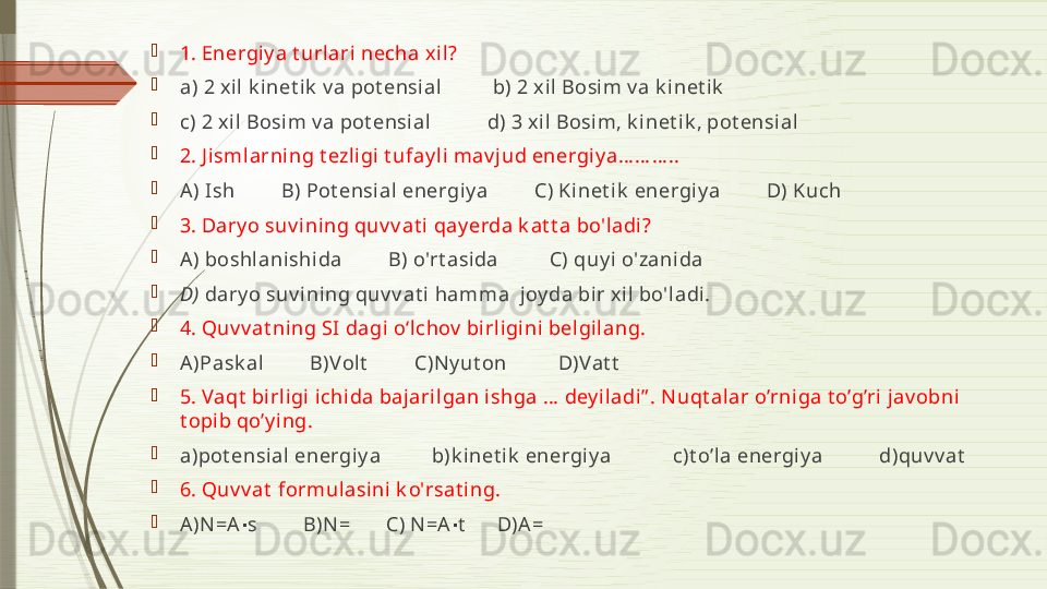 
1. Energiy a t urlari necha x il?     

a) 2 xil  k inet ik  v a pot ensial          b) 2 x il Bosim v a k inet i k

c) 2 xi l Bosim v a pot ensial            d) 3 xil Bosim, k i net i k , pot ensial 

2. J i smlarning t ezl igi t ufay l i mav jud energiy a… … … ..

A) Ish         B) Pot ensi al energi y a         C) Kinet ik  energi y a         D) Kuch

3. Dary o suv i ni ng quv v at i qay erda k at t a bo'ladi? 

A) boshlanishida         B) o'rt asida          C) quy i o'zanida     

D)  dary o suv ining quv v at i hamma  joy da bir xil  bo'ladi.

4. Quv v at ning SI dagi o‘lchov  bi rligi ni  bel gilang. 

A)Pask al         B)Volt          C)Ny ut on          D)Vat t

5. Vaqt  birligi  i chida bajaril gan ishga …  dey iladi” . Nuqt alar o’rniga t o’g’ri jav obni 
t opi b qo’y ing.

a)pot ensial energiy a          b)k inet i k  energiy a            c)t o’l a energiy a           d)quv v at

6. Quv v at  formulasini  k o'rsat ing.

A)N=A s         B)N =       C) N=A t       D)A =∙ ∙              