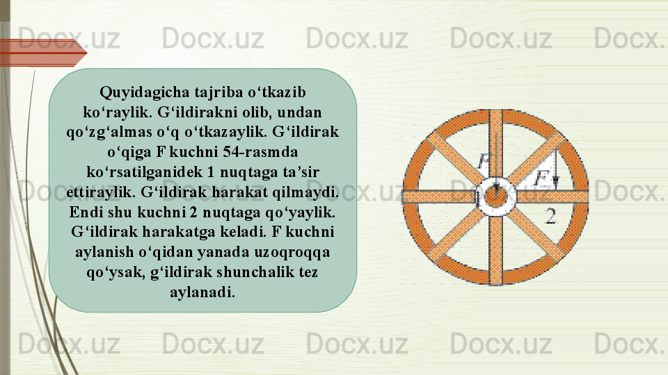 Quyidagicha tajriba o‘tkazib 
ko‘raylik. G‘ildirakni olib, undan 
qo‘zg‘almas o‘q o‘tkazaylik. G‘ildirak 
o‘qiga F kuchni 54-rasmda 
ko‘rsatilganidek 1 nuqtaga ta’sir 
ettiraylik. G‘ildirak harakat qilmaydi. 
Endi shu kuchni 2 nuqtaga qo‘yaylik. 
G‘ildirak harakatga keladi. F kuchni 
aylanish o‘qidan yanada uzoqroqqa 
qo‘ysak, g‘ildirak shunchalik tez 
aylanadi.              