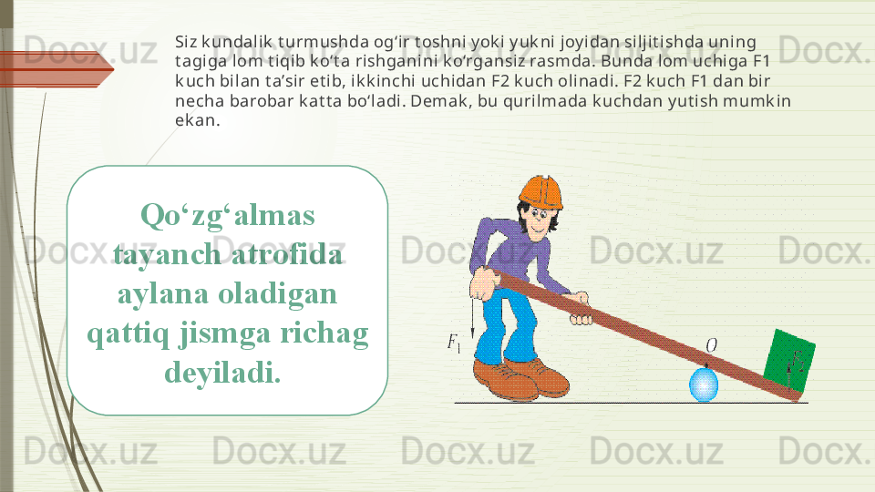 Si z k undalik  t urmushda og‘ir t oshni y ok i y uk ni joy idan si ljit ishda uning 
t agiga l om t i qib k o‘t a rishganini k o‘rgansiz rasmda. Bunda lom uchiga F1 
k uch bi lan t a’sir et ib, ik k i nchi uchidan F2 k uch olinadi . F2 k uch F1 dan bir 
necha barobar k at t a bo‘ladi . Demak , bu qurilmada k uchdan y ut ish mumk in 
ek an. 
Qo‘zg‘almas 
tayanch atrofida 
aylana oladigan 
qattiq jismga richag 
deyiladi.               