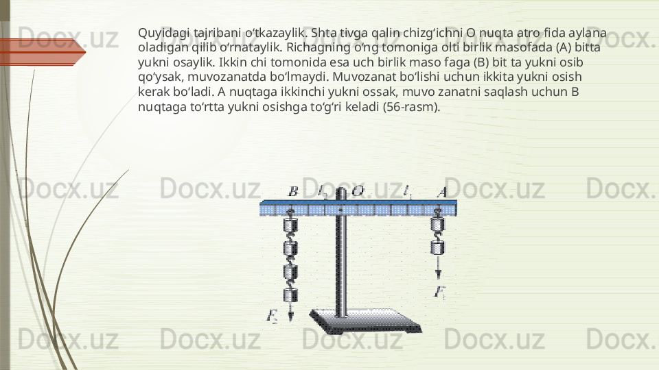 Quyidagi tajribani o‘tkazaylik. Shta tivga qalin chizg‘ichni O nuqta atro fida aylana 
oladigan qilib o‘rnataylik. Richagning o‘ng tomoniga olti birlik masofada (A) bitta 
yukni osaylik. Ikkin chi tomonida esa uch birlik maso faga (B) bit ta yukni osib 
qo‘ysak, muvozanatda bo‘lmaydi. Muvozanat bo‘lishi uchun ikkita yukni osish 
kerak bo‘ladi. A nuqtaga ikkinchi yukni ossak, muvo zanatni saqlash uchun B 
nuqtaga to‘rtta yukni osishga to‘g‘ri keladi (56-rasm).               