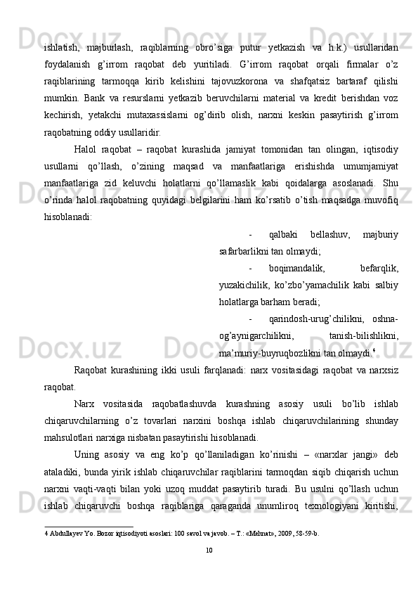 ishlatish,   majburlash,   raqiblarning   obro’siga   putur   yetkazish   va   h.k.)   usullaridan
foydalanish   g’irrom   raqobat   deb   yuritiladi.   G’irrom   raqobat   orqali   firmalar   o’z
raqiblarining   tarmoqqa   kirib   kelishini   tajovuzkorona   va   shafqatsiz   bartaraf   qilishi
mumkin.   Bank   va   resurslarni   yetkazib   beruvchilarni   material   va   kredit   berishdan   voz
kechirish,   yetakchi   mutaxassislarni   og’dirib   olish,   narxni   keskin   pasaytirish   g’irrom
raqobatning oddiy usullaridir.  
Halol   raqobat   –   raqobat   kurashida   jamiyat   tomonidan   tan   olingan,   iqtisodiy
usullarni   qo’llash,   o’zining   maqsad   va   manfaatlariga   erishishda   umumjamiyat
manfaatlariga   zid   keluvchi   holatlarni   qo’llamaslik   kabi   qoidalarga   asoslanadi.   Shu
o’rinda   halol   raqobatning   quyidagi   belgilarini   ham   ko’rsatib   o’tish   maqsadga   muvofiq
hisoblanadi: 
- qalbaki   bellashuv,   majburiy
safarbarlikni tan olmaydi; 
- boqimandalik,   befarqlik,
yuzakichilik,   ko’zbo’yamachilik   kabi   salbiy
holatlarga barham beradi; 
- qarindosh-urug’chilikni,   oshna-
og’aynigarchilikni,   tanish-bilishlikni,
ma’muriy-buyruqbozlikni tan olmaydi. 4
 
Raqobat   kurashining   ikki   usuli   farqlanadi:   narx   vositasidagi   raqobat   va   narxsiz
raqobat. 
Narx   vositasida   raqobatlashuvda   kurashning   asosiy   usuli   bo’lib   ishlab
chiqaruvchilarning   o’z   tovarlari   narxini   boshqa   ishlab   chiqaruvchilarining   shunday
mahsulotlari narxiga nisbatan pasaytirishi hisoblanadi. 
Uning   asosiy   va   eng   ko’p   qo’llaniladigan   ko’rinishi   –   «narxlar   jangi»   deb
ataladiki,   bunda   yirik   ishlab   chiqaruvchilar   raqiblarini   tarmoqdan   siqib   chiqarish   uchun
narxni   vaqti-vaqti   bilan   yoki   uzoq   muddat   pasaytirib   turadi.   Bu   usulni   qo’llash   uchun
ishlab   chiqaruvchi   boshqa   raqiblariga   qaraganda   unumliroq   texnologiyani   kiritishi,
4  Abdullayev Yo. Bozor iqtisodiyoti asoslari: 100 savol va javob. – T.: «Mehnat», 2009, 58-59-b. 
 
10