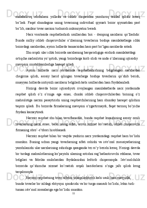 malakaliroq   ishchilarni   yollashi   va   ishlab   chiqarishni   yaxshiroq   tashkil   qilishi   keraq
bo’ladi.   Faqat   shundagina   uning   tovarining   individual   qiymati   bozor   qiymatidan   past
bo’lib, mazkur tovar narxini tushurish imkoniyatini beradi. 
Narx   vositasida   raqobatlashish   usullaridan   biri   -   demping   narxlarni   qo’llashdir.
Bunda   milliy   ishlab   chiqaruvchilar   o’zlarining   tovarlarini   boshqa   mamlakatlarga   ichki
bozordagi narxlardan, ayrim hollarda tannarxidan ham past bo’lgan narxlarda sotadi. 
Shu orqali ular ichki bozorda narxlarning barqarorligiga erishish mamlakatdagi 
ortiqcha mahsulotni yo’qotish, yangi bozorlarga kirib olish va unda o’zlarining iqtisodiy 
mavqeini mustahkamlashga haraqat qiladi. 
Ayrim   hollarda   narx   yordamida   raqobatlashishning   belgilangan   narxlardan
chegirma   qilish,   asosiy   harid   qilingan   tovarlarga   boshqa   tovarlarini   qo’shib   berish,
muayyan hollarda imtiyozli narxlarni belgilash kabi usullaridan ham foydalaniladi. 
Hozirgi   davrda   bozor   iqtisodiyoti   rivojlangan   mamlakatlarda   narx   yordamida
raqobat   qilish   o’z   o’rniga   ega   emas,   chunki   ishlab   chiqaruvchilardan   birining   o’z
mahsulotiga   narxni   pasaytirishi   uning   raqobatchilarining   ham   shunday   haraqat   qilishini
taqozo  qiladi.  Bu  bozorda firmalarning  mavqeini  o’zgartirmaydi,  faqat   tarmoq  bo’yicha
foydani kamaytiradi. 
Narxsiz raqobat shu bilan tavsiflanadiki, bunda raqobat kurashining asosiy omili
tovarlarning   narxi   emas,   balki   uning   sifati,   servis   xizmat   ko’rsatish,   ishlab   chiqaruvchi
firmaning obro’-e’tibori hisoblanadi. 
Narxsiz raqobat bilan bir vaqtda yashirin narx yordamidagi raqobat ham bo’lishi
mumkin.   Buning   uchun   yangi   tovarlarning   sifati   oshishi   va   iste’mol   xususiyatlarining
yaxshilanishi ular narxlarining oshishiga qaraganda tez ro’y berishi keraq. Hozirgi davrda
bir turdagi mahsulotlarning ko’payishi ularning sotishni rag’batlantiruvchi reklama, tovar
belgilari   va   fabrika   muhrlaridan   foydalanishni   keltirib   chiqarmoqda.   Iste’molchilik
bozorida   qo’shimcha   xizmat   ko’rsatish   orqali   haridorlarni   o’ziga   jalb   qilish   keng
tarqalmoqda. 
Narxsiz raqobatning tovar sifatini tabaqalashtirish kabi usuli ham mavjudki, 
bunda tovarlar bir xildagi ehtiyojni qondirishi va bir turga mansub bo’lishi, lekin turli-
tuman iste’mol xossalariga ega bo’lishi mumkin. 
11  
  