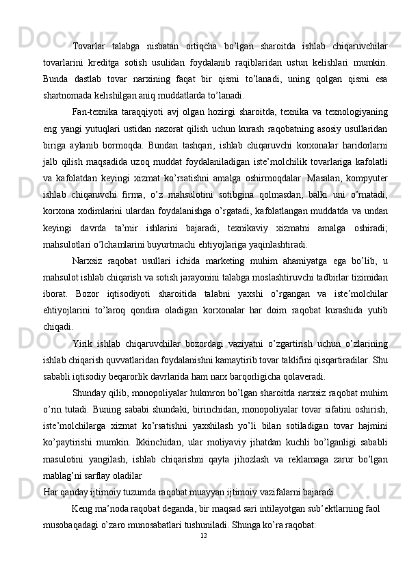 Tovarlar   talabga   nisbatan   ortiqcha   bo’lgan   sharoitda   ishlab   chiqaruvchilar
tovarlarini   kreditga   sotish   usulidan   foydalanib   raqiblaridan   ustun   kelishlari   mumkin.
Bunda   dastlab   tovar   narxining   faqat   bir   qismi   to’lanadi,   uning   qolgan   qismi   esa
shartnomada kelishilgan aniq muddatlarda to’lanadi. 
Fan-texnika   taraqqiyoti   avj   olgan   hozirgi   sharoitda,   texnika   va   texnologiyaning
eng   yangi   yutuqlari   ustidan   nazorat   qilish   uchun   kurash   raqobatning   asosiy   usullaridan
biriga   aylanib   bormoqda.   Bundan   tashqari,   ishlab   chiqaruvchi   korxonalar   haridorlarni
jalb   qilish   maqsadida   uzoq   muddat   foydalaniladigan   iste’molchilik   tovarlariga   kafolatli
va   kafolatdan   keyingi   xizmat   ko’rsatishni   amalga   oshirmoqdalar.   Masalan,   kompyuter
ishlab   chiqaruvchi   firma,   o’z   mahsulotini   sotibgina   qolmasdan,   balki   uni   o’rnatadi,
korxona  xodimlarini   ulardan foydalanishga  o’rgatadi,  kafolatlangan muddatda  va  undan
keyingi   davrda   ta’mir   ishlarini   bajaradi,   texnikaviy   xizmatni   amalga   oshiradi;
mahsulotlari o’lchamlarini buyurtmachi ehtiyojlariga yaqinlashtiradi. 
Narxsiz   raqobat   usullari   ichida   marketing   muhim   ahamiyatga   ega   bo’lib,   u
mahsulot ishlab chiqarish va sotish jarayonini talabga moslashtiruvchi tadbirlar tizimidan
iborat.   Bozor   iqtisodiyoti   sharoitida   talabni   yaxshi   o’rgangan   va   iste’molchilar
ehtiyojlarini   to’laroq   qondira   oladigan   korxonalar   har   doim   raqobat   kurashida   yutib
chiqadi. 
Yirik   ishlab   chiqaruvchilar   bozordagi   vaziyatni   o’zgartirish   uchun   o’zlarining
ishlab chiqarish quvvatlaridan foydalanishni kamaytirib tovar taklifini qisqartiradilar. Shu
sababli iqtisodiy beqarorlik davrlarida ham narx barqorligicha qolaveradi. 
Shunday qilib, monopoliyalar hukmron bo’lgan sharoitda narxsiz raqobat muhim
o’rin   tutadi.   Buning   sababi   shundaki,   birinchidan,   monopoliyalar   tovar   sifatini   oshirish,
iste’molchilarga   xizmat   ko’rsatishni   yaxshilash   yo’li   bilan   sotiladigan   tovar   hajmini
ko’paytirishi   mumkin.   Ikkinchidan,   ular   moliyaviy   jihatdan   kuchli   bo’lganligi   sababli
masulotini   yangilash,   ishlab   chiqarishni   qayta   jihozlash   va   reklamaga   zarur   bo’lgan
mablag’ni sarflay oladilar 
Har qanday ijtimoiy tuzumda raqobat muayyan ijtimoiy vazifalarni bajaradi. 
Keng ma’noda raqobat deganda, bir maqsad sari intilayotgan sub’ektlarning faol 
musobaqadagi o’zaro munosabatlari tushuniladi. Shunga ko’ra raqobat:  
12  
  