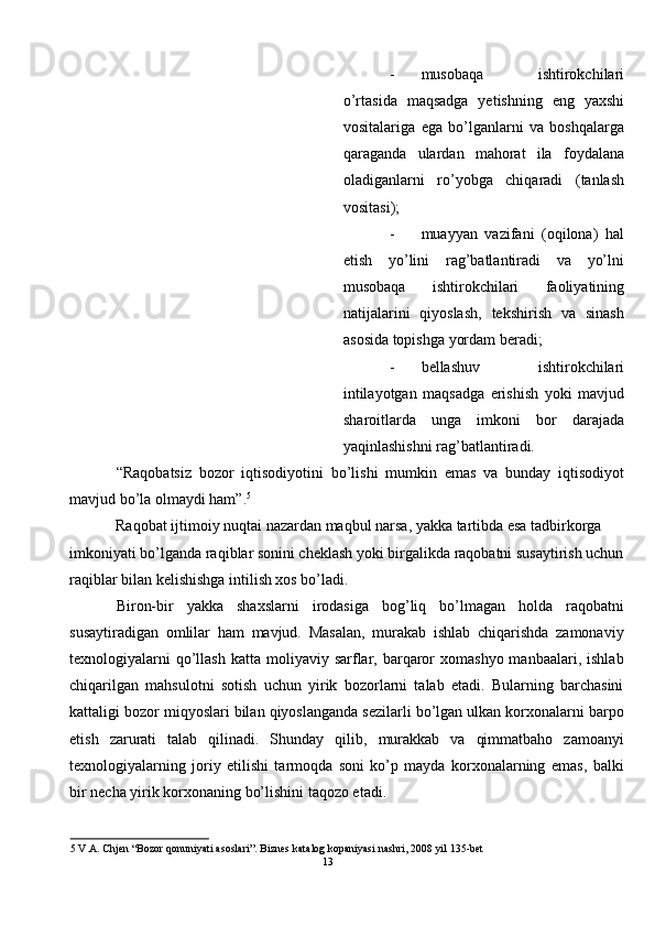 - musobaqa   ishtirokchilari
o’rtasida   maqsadga   yetishning   eng   yaxshi
vositalariga   ega   bo’lganlarni   va   boshqalarga
qaraganda   ulardan   mahorat   ila   foydalana
oladiganlarni   ro’yobga   chiqaradi   (tanlash
vositasi); 
- muayyan   vazifani   (oqilona)   hal
etish   yo’lini   rag’batlantiradi   va   yo’lni
musobaqa   ishtirokchilari   faoliyatining
natijalarini   qiyoslash,   tekshirish   va   sinash
asosida topishga yordam beradi; 
- bellashuv   ishtirokchilari
intilayotgan   maqsadga   erishish   yoki   mavjud
sharoitlarda   unga   imkoni   bor   darajada
yaqinlashishni rag’batlantiradi. 
“Raqobatsiz   bozor   iqtisodiyotini   bo’lishi   mumkin   emas   va   bunday   iqtisodiyot
mavjud bo’la olmaydi ham”. 5
  
Raqobat ijtimoiy nuqtai nazardan maqbul narsa, yakka tartibda esa tadbirkorga 
imkoniyati bo’lganda raqiblar sonini cheklash yoki birgalikda raqobatni susaytirish uchun
raqiblar bilan kelishishga intilish xos bo’ladi.  
Biron-bir   yakka   shaxslarni   irodasiga   bog’liq   bo’lmagan   holda   raqobatni
susaytiradigan   omlilar   ham   mavjud.   Masalan,   murakab   ishlab   chiqarishda   zamonaviy
texnologiyalarni   qo’llash   katta moliyaviy  sarflar,  barqaror  xomashyo  manbaalari,  ishlab
chiqarilgan   mahsulotni   sotish   uchun   yirik   bozorlarni   talab   etadi.   Bularning   barchasini
kattaligi bozor miqyoslari bilan qiyoslanganda sezilarli bo’lgan ulkan korxonalarni barpo
etish   zarurati   talab   qilinadi.   Shunday   qilib,   murakkab   va   qimmatbaho   zamoanyi
texnologiyalarning   joriy   etilishi   tarmoqda   soni   ko’p   mayda   korxonalarning   emas,   balki
bir necha yirik korxonaning bo’lishini taqozo etadi. 
5  V.A. Chjen “Bozor qonuniyati asoslari”. Biznes katalog kopaniyasi nashri, 2008 yil 135-bet 
13  
  