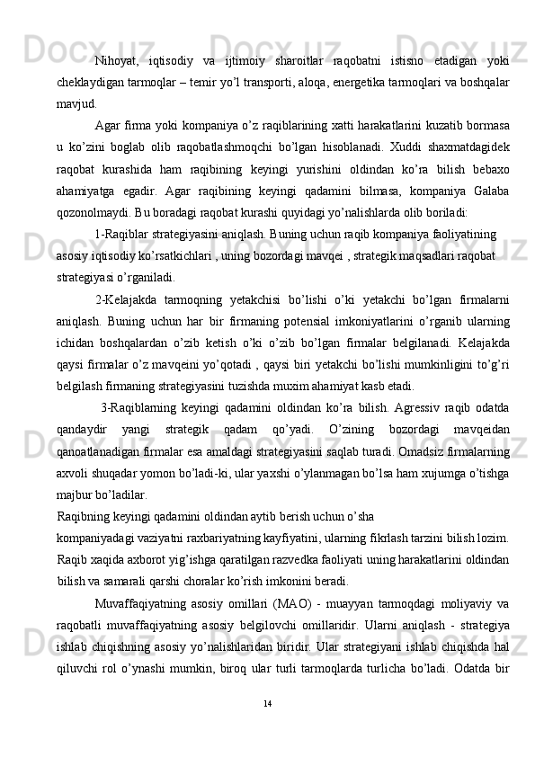 Nihoyat,   iqtisodiy   va   ijtimoiy   sharoitlar   raqobatni   istisno   etadigan   yoki
cheklaydigan tarmoqlar – temir yo’l transporti, aloqa, energetika tarmoqlari va boshqalar
mavjud. 
Agar   firma yoki kompaniya o’z   raqiblarining xatti harakatlarini kuzatib bormasa
u   ko’zini   boglab   olib   raqobatlashmoqchi   bo’lgan   hisoblanadi.   Xuddi   shaxmatdagidek
raqobat   kurashida   ham   raqibining   keyingi   yurishini   oldindan   ko’ra   bilish   bebaxo
ahamiyatga   egadir.   Agar   raqibining   keyingi   qadamini   bilmasa,   kompaniya   Galaba
qozonolmaydi. Bu boradagi raqobat kurashi quyidagi yo’nalishlarda olib boriladi: 
1-Raqiblar strategiyasini aniqlash. Buning uchun raqib kompaniya faoliyatining 
asosiy iqtisodiy ko’rsatkichlari , uning bozordagi mavqei , strategik maqsadlari raqobat 
strategiyasi o’rganiladi. 
2-Kelajakda   tarmoqning   yetakchisi   bo’lishi   o’ki   yetakchi   bo’lgan   firmalarni
aniqlash.   Buning   uchun   har   bir   firmaning   potensial   imkoniyatlarini   o’rganib   ularning
ichidan   boshqalardan   o’zib   ketish   o’ki   o’zib   bo’lgan   firmalar   belgilanadi.   Kelajakda
qaysi firmalar o’z mavqeini yo’qotadi , qaysi biri yetakchi bo’lishi mumkinligini to’g’ri
belgilash firmaning strategiyasini tuzishda muxim ahamiyat kasb etadi. 
  3-Raqiblarning   keyingi   qadamini   oldindan   ko’ra   bilish.   Agressiv   raqib   odatda
qandaydir   yangi   strategik   qadam   qo’yadi.   O’zining   bozordagi   mavqeidan
qanoatlanadigan firmalar esa amaldagi strategiyasini saqlab turadi. Omadsiz firmalarning
axvoli shuqadar yomon bo’ladi-ki, ular yaxshi o’ylanmagan bo’lsa ham xujumga o’tishga
majbur bo’ladilar. 
Raqibning keyingi qadamini oldindan aytib berish uchun o’sha 
kompaniyadagi vaziyatni raxbariyatning kayfiyatini, ularning fikrlash tarzini bilish lozim.
Raqib xaqida axborot yig’ishga qaratilgan razvedka faoliyati uning harakatlarini oldindan
bilish va samarali qarshi choralar ko’rish imkonini beradi. 
Muvaffaqiyatning   asosiy   omillari   (MAO)   -   muayyan   tarmoqdagi   moliyaviy   va
raqobatli   muvaffaqiyatning   asosiy   belgilovchi   omillaridir.   Ularni   aniqlash   -   strategiya
ishlab   chiqishning   asosiy   yo’nalishlaridan   biridir.   Ular   strategiyani   ishlab   chiqishda   hal
qiluvchi   rol   o’ynashi   mumkin,   biroq   ular   turli   tarmoqlarda   turlicha   bo’ladi.   Odatda   bir
14  
  