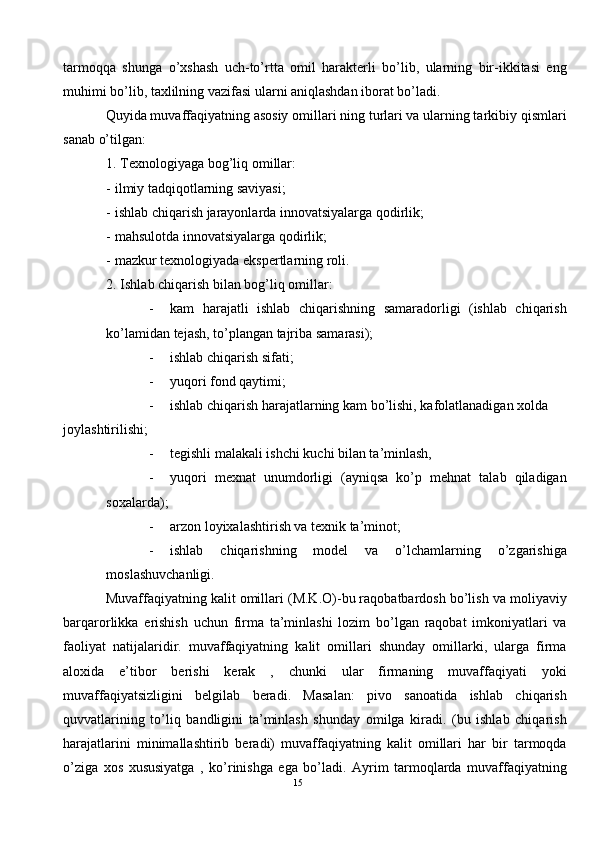 tarmoqqa   shunga   o’xshash   uch-to’rtta   omil   harakterli   bo’lib,   ularning   bir-ikkitasi   eng
muhimi bo’lib, taxlilning vazifasi ularni aniqlashdan iborat bo’ladi. 
Quyida muvaffaqiyatning asosiy omillari ning turlari va ularning tarkibiy qismlari
sanab o’tilgan: 
1. Texnologiyaga bog’liq omillar: 
- ilmiy tadqiqotlarning saviyasi; 
- ishlab chiqarish jarayonlarda innovatsiyalarga qodirlik; 
- mahsulotda innovatsiyalarga qodirlik; 
- mazkur texnologiyada ekspertlarning roli. 
2. Ishlab chiqarish bilan bog’liq omillar: 
- kam   harajatli   ishlab   chiqarishning   samaradorligi   (ishlab   chiqarish
ko’lamidan tejash, to’plangan tajriba samarasi); 
- ishlab chiqarish sifati; 
- yuqori fond qaytimi; 
- ishlab chiqarish harajatlarning kam bo’lishi, kafolatlanadigan xolda 
joylashtirilishi; 
- tegishli malakali ishchi kuchi bilan ta’minlash,  
- yuqori   mexnat   unumdorligi   (ayniqsa   ko’p   mehnat   talab   qiladigan
soxalarda); 
- arzon loyixalashtirish va texnik ta’minot; 
- ishlab   chiqarishning   model   va   o’lchamlarning   o’zgarishiga
moslashuvchanligi. 
Muvaffaqiyatning kalit omillari (M.K.O)-bu raqobatbardosh bo’lish va moliyaviy
barqarorlikka   erishish   uchun   firma   ta’minlashi   lozim   bo’lgan   raqobat   imkoniyatlari   va
faoliyat   natijalaridir.   muvaffaqiyatning   kalit   omillari   shunday   omillarki,   ularga   firma
aloxida   e’tibor   berishi   kerak   ,   chunki   ular   firmaning   muvaffaqiyati   yoki
muvaffaqiyatsizligini   belgilab   beradi.   Masalan:   pivo   sanoatida   ishlab   chiqarish
quvvatlarining   to’liq   bandligini   ta’minlash   shunday   omilga   kiradi.   (bu   ishlab   chiqarish
harajatlarini   minimallashtirib   beradi)   muvaffaqiyatning   kalit   omillari   har   bir   tarmoqda
o’ziga   xos   xususiyatga   ,   ko’rinishga   ega   bo’ladi.   Ayrim   tarmoqlarda   muvaffaqiyatning
15  
  