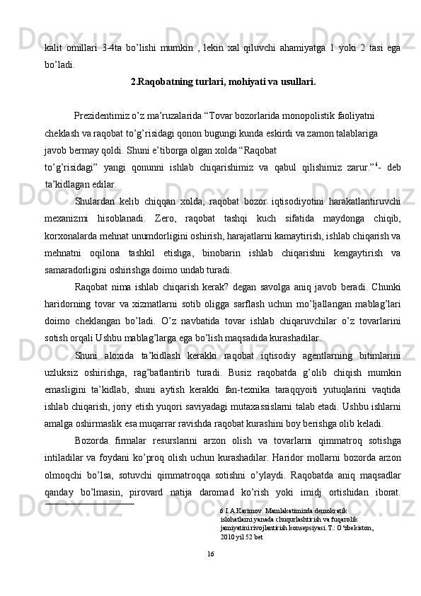 kalit   omillari   3-4ta   bo’lishi   mumkin   ,   lekin   xal   qiluvchi   ahamiyatga   1   yoki   2   tasi   ega
bo’ladi.  
2.Raqobatning turlari, mohiyati va usullari. 
 
Prezidentimiz o’z ma’ruzalarida “Tovar bozorlarida monopolistik faoliyatni 
cheklash va raqobat to’g’risidagi qonon bugungi kunda eskirdi va zamon talablariga 
javob bermay qoldi. Shuni e’tiborga olgan xolda “Raqobat 
to’g’risidagi”   yangi   qonunni   ishlab   chiqarishimiz   va   qabul   qilishimiz   zarur.” 6
-   deb
ta’kidlagan edilar.  
Shulardan   kelib   chiqqan   xolda,   raqobat   bozor   iqtisodiyotini   harakatlantiruvchi
mexanizmi   hisoblanadi.   Zero,   raqobat   tashqi   kuch   sifatida   maydonga   chiqib,
korxonalarda mehnat unumdorligini oshirish, harajatlarni kamaytirish, ishlab chiqarish va
mehnatni   oqilona   tashkil   etishga,   binobarin   ishlab   chiqarishni   kengaytirish   va
samaradorligini oshirishga doimo undab turadi.  
Raqobat   nima   ishlab   chiqarish   kerak?   degan   savolga   aniq   javob   beradi.   Chunki
haridorning   tovar   va   xizmatlarni   sotib   oligga   sarflash   uchun   mo’ljallangan   mablag’lari
doimo   cheklangan   bo’ladi.   O’z   navbatida   tovar   ishlab   chiqaruvchilar   o’z   tovarlarini
sotish orqali Ushbu mablag’larga ega bo’lish maqsadida kurashadilar.  
Shuni   aloxida   ta’kidlash   kerakki   raqobat   iqtisodiy   agentlarning   bitimlarini
uzluksiz   oshirishga,   rag’batlantirib   turadi.   Busiz   raqobatda   g’olib   chiqish   mumkin
emasligini   ta’kidlab,   shuni   aytish   kerakki   fan-texnika   taraqqyoiti   yutuqlarini   vaqtida
ishlab chiqarish, joriy etish yuqori saviyadagi mutaxassislarni talab etadi. Ushbu ishlarni
amalga oshirmaslik esa muqarrar ravishda raqobat kurashini boy berishga olib keladi. 
Bozorda   firmalar   resurslarini   arzon   olish   va   tovarlarni   qimmatroq   sotishga
intiladilar  va foydani  ko’proq olish uchun kurashadilar. Haridor  mollarni  bozorda arzon
olmoqchi   bo’lsa,   sotuvchi   qimmatroqqa   sotishni   o’ylaydi.   Raqobatda   aniq   maqsadlar
qanday   bo’lmasin,   pirovard   natija   daromad   ko’rish   yoki   imidj   ortishidan   iborat.
6  I.A.Karimov. Mamlakatimizda demokratik 
islohatlarni yanada chuqurlashtirish va fuqarolik 
jamiyatini rivojlantirish konsepsiyasi.T.: O‘zbekiston, 
2010 yil 52 bet  
 
16  
  