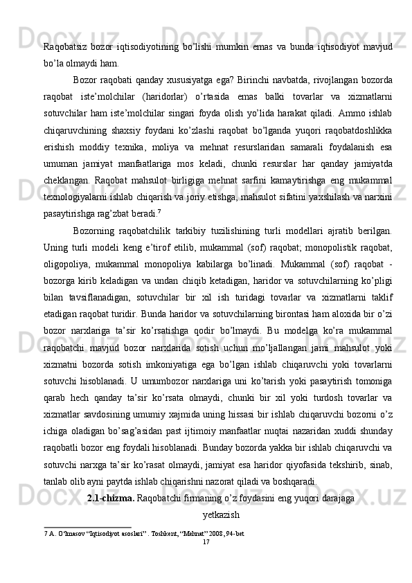 Raqobatsiz   bozor   iqtisodiyotining   bo’lishi   mumkin   emas   va   bunda   iqtisodiyot   mavjud
bo’la olmaydi ham.  
Bozor   raqobati   qanday   xususiyatga   ega?   Birinchi   navbatda,   rivojlangan   bozorda
raqobat   iste’molchilar   (haridorlar)   o’rtasida   emas   balki   tovarlar   va   xizmatlarni
sotuvchilar   ham   iste’molchilar   singari   foyda   olish   yo’lida   harakat   qiladi.   Ammo   ishlab
chiqaruvchining   shaxsiy   foydani   ko’zlashi   raqobat   bo’lganda   yuqori   raqobatdoshlikka
erishish   moddiy   texnika,   moliya   va   mehnat   resurslaridan   samarali   foydalanish   esa
umuman   jamiyat   manfaatlariga   mos   keladi,   chunki   resurslar   har   qanday   jamiyatda
cheklangan.   Raqobat   mahsulot   birligiga   mehnat   sarfini   kamaytirishga   eng   mukammal
texnologiyalarni ishlab chiqarish va joriy etishga, mahsulot sifatini yaxshilash va narxini
pasaytirishga rag’zbat beradi. 7
 
Bozorning   raqobatchilik   tarkibiy   tuzilishining   turli   modellari   ajratib   berilgan.
Uning   turli   modeli   keng   e’tirof   etilib,   mukammal   (sof)   raqobat;   monopolistik   raqobat,
oligopoliya,   mukammal   monopoliya   kabilarga   bo’linadi.   Mukammal   (sof)   raqobat   -
bozorga   kirib   keladigan   va   undan   chiqib   ketadigan,   haridor   va   sotuvchilarning   ko’pligi
bilan   tavsiflanadigan,   sotuvchilar   bir   xil   ish   turidagi   tovarlar   va   xizmatlarni   taklif
etadigan raqobat turidir. Bunda haridor va sotuvchilarning birontasi ham aloxida bir o’zi
bozor   narxlariga   ta’sir   ko’rsatishga   qodir   bo’lmaydi.   Bu   modelga   ko’ra   mukammal
raqobatchi   mavjud   bozor   narxlarida   sotish   uchun   mo’ljallangan   jami   mahsulot   yoki
xizmatni   bozorda   sotish   imkoniyatiga   ega   bo’lgan   ishlab   chiqaruvchi   yoki   tovarlarni
sotuvchi   hisoblanadi.   U   umumbozor   narxlariga   uni   ko’tarish   yoki   pasaytirish   tomoniga
qarab   hech   qanday   ta’sir   ko’rsata   olmaydi,   chunki   bir   xil   yoki   turdosh   tovarlar   va
xizmatlar savdosining umumiy xajmida uning hissasi  bir ishlab chiqaruvchi bozorni o’z
ichiga   oladigan   bo’sag’asidan   past   ijtimoiy   manfaatlar   nuqtai   nazaridan   xuddi   shunday
raqobatli bozor eng foydali hisoblanadi. Bunday bozorda yakka bir ishlab chiqaruvchi va
sotuvchi   narxga   ta’sir   ko’rasat   olmaydi,   jamiyat   esa   haridor   qiyofasida   tekshirib,   sinab,
tanlab olib ayni paytda ishlab chiqarishni nazorat qiladi va boshqaradi.  
2.1-chizma.  Raqobatchi firmaning o’z foydasini eng yuqori darajaga 
yetkazish 
7  A. O‘lmasov “Iqtisodiyot asoslari” . Toshkent, “Mehnat” 2008, 94-bet 
17  
  