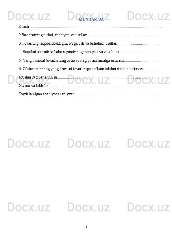 MUNDARIJA 
Kirish ...................................................................................................................................
2.Raqobatning turlari, mohiyati va usullari. ......................................................................
3.Tovarning raqobatdoshligini o’rganish va baholash usullari. ........................................
4. Raqobat sharoitida baho siyosatining mohiyati va vazifalari ........................................
5. Yengil sanoat tovarlarning baho strategiyasini amalga oshirish ...................................
6. O’zbekistonning yengil sanoat tovarlariga bo’lgan talabni shakllantirish va ...............
sotishni rag’batlantirish .....................................................................................................
Xulosa va takliflar .............................................................................................................
Foydalanilgan adabiyotlar ro’yxati. ...................................................................................
 
2  
  