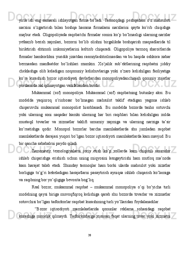 yirik   ish   eng   samarali   ishlayotgan   firma   bo’ladi.   Tarmoqdagi   peshqadam   o’z   mahsuloti
narxini   o’zgartirish   bilan   boshqa   hamma   firmalarni   narxlarini   qayta   ko’rib   chiqishga
majbur etadi. Oligopoliyada raqobatchi firmalar sonini ko’p bo’lmasligi ularning narxlar
yetkazib   berish   xajmlari,   bozorni   bo’lib   olishni   birgalikda   boshqarish   maqsadlarida   til
biriktirish   ehtimoli   imkoniyatlarini   keltirib   chiqaradi.   Oligopoliya   tarmoq   sharoitlarida
firmalar hamkorlikni yuridik jixatdan rasmiylashtirilmasdan va bu haqida oshkora xabar
bermasdan   manfaatdor   bo’lishlari   mumkin.   Xo’jalik   sub’ektlarining   raqobatni   jiddiy
cheklashga   olib   keladigan   noqonuniy   kelishuvlariga   yoki   o’zaro   kelishilgan   faoliyatiga
ko’ra   kurashish   bozor   iqtisodiyoti   davlatlaridan   monopoliyadanchiqish   qonuniy   xujatlar
yordamida xal qilinayotgan vazifalaridan biridir. 
Mukammal   (sof)   monopoliya.   Mukammal   (sof)   raqobatning   butunlay   aksi.   Bu
modelda   yaqinroq   o’rinbosar   bo’lmagan   mahsulot   taklif   etadigan   yagona   ishlab
chiqaruvchi   mukammal   monopolist   hisoblanadi.   Bu   modelda   bozorda   tanho   sotuvchi
yoki   ularning   soni   naqadar   kamki   ularning   har   biri   raqiblari   bilan   kelishilgan   xolda
mustaqil   tovarlar   va   xizmatlar   taklifi   umumiy   xajmiga   va   ularning   narxiga   ta’sir
ko’rsatishga   qodir.   Monopol   bozorlar   barcha   mamlakatlarda   shu   jumladan   raqobat
mamlakatlarda darajasi yuqori bo’lgan bozor iqtisodiyoti mamlakatlarda kam mavjud. Bu
bir qancha sababalrni paydo qiladi.  
Zamonaviy   texnologiyalarni   joriy   etish   ko’p   xollarda   kam   chiqimli   unumdor
ishlab   chiqarishga   erishish   uchun   uning   miqyosini   kengaytirishi   ham   mutloq   ma’noda
kam   harajat   talab   etadi.   Shunday   tarmoqlar   ham   borki   ularda   mahsulot   yoki   xizatlar
borligiga   to’g’ri   kekeladigan   harajatlarni   pasaytirish   ayniqsa   ishlab   chiqarish   ko’lamiga
va raqibning bor yo’qligiga bevosita bog’liq.  
Real   bozor,   mukammal   raqobat   –   mukammal   monopoliya   o’qi   bo’yicha   turli
modelning   qaysi   biriga   muvoqfiqroq   kelishiga   qarab   shu   bozorda   tovarlar   va   xizmatlar
sotuvchisi bo’lgan tadbirkorlar raqobat kurashining turli yo’llaridan foydalanadilar.  
  “Bozor   iqtisodiyoti   mamlakatlarida   qonunlar   reklama   sohasidagi   raqobat
kurashiga  monelik qilmaydi. Tadbirkorlarga xususan  faqat  ularning tovar  yoki  xizmatni
20  
  