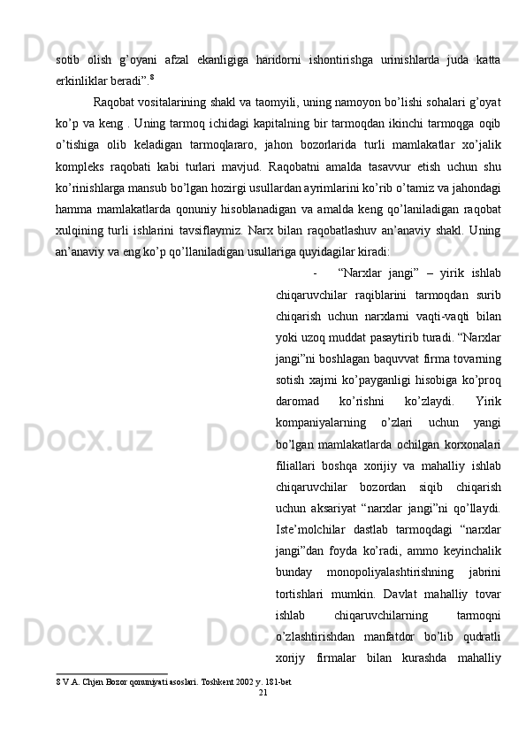 sotib   olish   g’oyani   afzal   ekanligiga   haridorni   ishontirishga   urinishlarda   juda   katta
erkinliklar beradi”. 8
  
Raqobat vositalarining shakl va taomyili, uning namoyon bo’lishi sohalari g’oyat
ko’p  va  keng .  Uning tarmoq ichidagi   kapitalning bir  tarmoqdan  ikinchi  tarmoqga oqib
o’tishiga   olib   keladigan   tarmoqlararo,   jahon   bozorlarida   turli   mamlakatlar   xo’jalik
kompleks   raqobati   kabi   turlari   mavjud.   Raqobatni   amalda   tasavvur   etish   uchun   shu
ko’rinishlarga mansub bo’lgan hozirgi usullardan ayrimlarini ko’rib o’tamiz va jahondagi
hamma   mamlakatlarda   qonuniy   hisoblanadigan   va   amalda   keng   qo’laniladigan   raqobat
xulqining   turli   ishlarini   tavsiflaymiz.   Narx   bilan   raqobatlashuv   an’anaviy   shakl.   Uning
an’anaviy va eng ko’p qo’llaniladigan usullariga quyidagilar kiradi: 
- “Narxlar   jangi”   –   yirik   ishlab
chiqaruvchilar   raqiblarini   tarmoqdan   surib
chiqarish   uchun   narxlarni   vaqti-vaqti   bilan
yoki uzoq muddat pasaytirib turadi. “Narxlar
jangi”ni boshlagan baquvvat firma tovarning
sotish   xajmi   ko’payganligi   hisobiga   ko’proq
daromad   ko’rishni   ko’zlaydi.   Yirik
kompaniyalarning   o’zlari   uchun   yangi
bo’lgan   mamlakatlarda   ochilgan   korxonalari
filiallari   boshqa   xorijiy   va   mahalliy   ishlab
chiqaruvchilar   bozordan   siqib   chiqarish
uchun   aksariyat   “narxlar   jangi”ni   qo’llaydi.
Iste’molchilar   dastlab   tarmoqdagi   “narxlar
jangi”dan   foyda   ko’radi,   ammo   keyinchalik
bunday   monopoliyalashtirishning   jabrini
tortishlari   mumkin.   Davlat   mahalliy   tovar
ishlab   chiqaruvchilarning   tarmoqni
o’zlashtirishdan   manfatdor   bo’lib   qudratli
xorijy   firmalar   bilan   kurashda   mahalliy
8  V.A. Chjen Bozor qonuniyati asoslari. Toshkent 2002 y. 181-bet 
21
