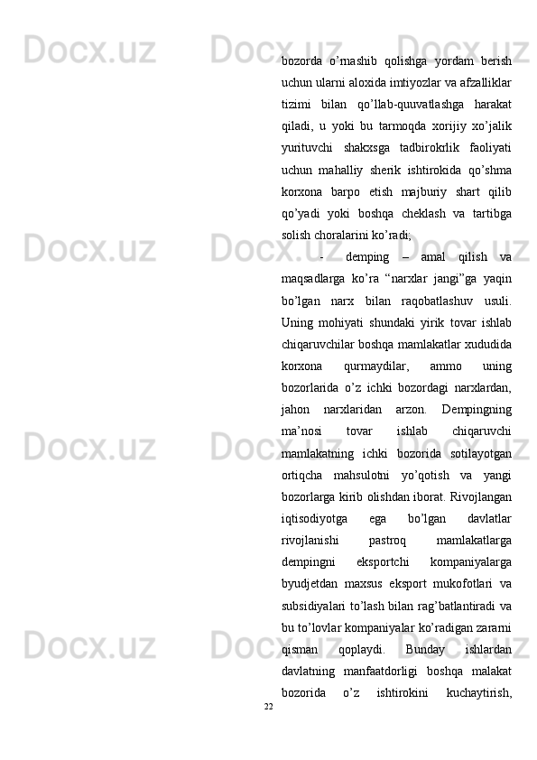 bozorda   o’rnashib   qolishga   yordam   berish
uchun ularni aloxida imtiyozlar va afzalliklar
tizimi   bilan   qo’llab-quuvatlashga   harakat
qiladi,   u   yoki   bu   tarmoqda   xorijiy   xo’jalik
yurituvchi   shakxsga   tadbirokrlik   faoliyati
uchun   mahalliy   sherik   ishtirokida   qo’shma
korxona   barpo   etish   majburiy   shart   qilib
qo’yadi   yoki   boshqa   cheklash   va   tartibga
solish choralarini ko’radi; 
- demping   –   amal   qilish   va
maqsadlarga   ko’ra   “narxlar   jangi”ga   yaqin
bo’lgan   narx   bilan   raqobatlashuv   usuli.
Uning   mohiyati   shundaki   yirik   tovar   ishlab
chiqaruvchilar boshqa mamlakatlar xududida
korxona   qurmaydilar,   ammo   uning
bozorlarida   o’z   ichki   bozordagi   narxlardan,
jahon   narxlaridan   arzon.   Dempingning
ma’nosi   tovar   ishlab   chiqaruvchi
mamlakatning   ichki   bozorida   sotilayotgan
ortiqcha   mahsulotni   yo’qotish   va   yangi
bozorlarga kirib olishdan iborat. Rivojlangan
iqtisodiyotga   ega   bo’lgan   davlatlar
rivojlanishi   pastroq   mamlakatlarga
dempingni   eksportchi   kompaniyalarga
byudjetdan   maxsus   eksport   mukofotlari   va
subsidiyalari to’lash bilan rag’batlantiradi va
bu to’lovlar kompaniyalar ko’radigan zararni
qisman   qoplaydi.   Bunday   ishlardan
davlatning   manfaatdorligi   boshqa   malakat
bozorida   o’z   ishtirokini   kuchaytirish,
22  
  