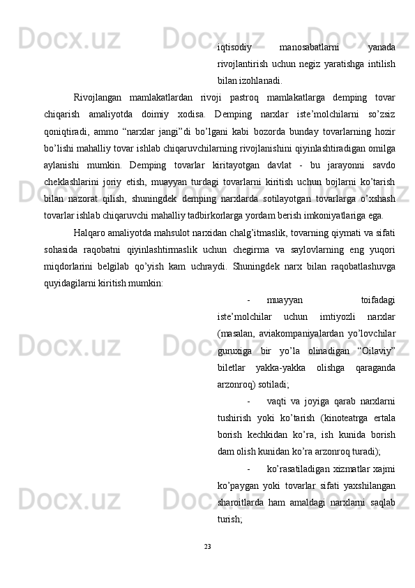 iqtisodiy   manosabatlarni   yanada
rivojlantirish   uchun   negiz   yaratishga   intilish
bilan izohlanadi.  
Rivojlangan   mamlakatlardan   rivoji   pastroq   mamlakatlarga   demping   tovar
chiqarish   amaliyotda   doimiy   xodisa.   Demping   narxlar   iste’molchilarni   so’zsiz
qoniqtiradi,   ammo   “narxlar   jangi”di   bo’lgani   kabi   bozorda   bunday   tovarlarning   hozir
bo’lishi mahalliy tovar ishlab chiqaruvchilarning rivojlanishini qiyinlashtiradigan omilga
aylanishi   mumkin.   Demping   tovarlar   kiritayotgan   davlat   -   bu   jarayonni   savdo
cheklashlarini   joriy   etish,   muayyan   turdagi   tovarlarni   kiritish   uchun   bojlarni   ko’tarish
bilan   nazorat   qilish,   shuningdek   demping   narxlarda   sotilayotgan   tovarlarga   o’xshash
tovarlar ishlab chiqaruvchi mahalliy tadbirkorlarga yordam berish imkoniyatlariga ega. 
Halqaro amaliyotda mahsulot narxidan chalg’itmaslik, tovarning qiymati va sifati
sohasida   raqobatni   qiyinlashtirmaslik   uchun   chegirma   va   saylovlarning   eng   yuqori
miqdorlarini   belgilab   qo’yish   kam   uchraydi.   Shuningdek   narx   bilan   raqobatlashuvga
quyidagilarni kiritish mumkin: 
- muayyan   toifadagi
iste’molchilar   uchun   imtiyozli   narxlar
(masalan,   aviakompaniyalardan   yo’lovchilar
guruxiga   bir   yo’la   olinadigan   “Oilaviy”
biletlar   yakka-yakka   olishga   qaraganda
arzonroq) sotiladi; 
- vaqti   va   joyiga   qarab   narxlarni
tushirish   yoki   ko’tarish   (kinoteatrga   ertala
borish   kechkidan   ko’ra,   ish   kunida   borish
dam olish kunidan ko’ra arzonroq turadi); 
- ko’rasatiladigan  xizmatlar   xajmi
ko’paygan   yoki   tovarlar   sifati   yaxshilangan
sharoitlarda   ham   amaldagi   narxlarni   saqlab
turish; 
23