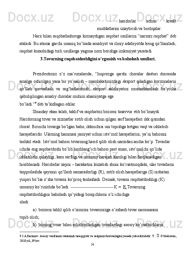 - haridorlar   uchun   kredit
muddatlarini uzaytirish va boshqalar. 
Narx bilan raqobatlashuvga kirmaydigan raqobat usullarini “narxsiz raqobat” deb
ataladi. Bu atama garchi noaniq bo’lsada amaliyot va ilmiy adabiyotda keng qo’llaniladi,
raqobat kurashidagi turli usullarga yagona nom berishga imkoniyat yaratadi.  
3.Tovarning raqobatdoshligini o’rganish va baholash usullari. 
 
Prezidentimiz   o’z   ma’ruzalarida,   “Inqirozga   qarshi   choralar   dasturi   doirasida
amalga oshirilgan yana bir yo’nalish – mamlakatimizdagi eksport qiladigan korxonalarni
qo’llab   quvvatlash   va   rag’batlantirish,   eksport   salohiyatini   mustaxkamlash   bo’yicha
qabulqilingan amaliy choralar muhim ahamiyatga ega 
bo’ladi.” 9
 deb ta’kidlagan edilar.  
Shunday ekan talab, taklif va raqobatsiz bozorni tasavvur etib bo’lmaydi. 
Haridorning tovar va xizmatlar sotib olish uchun qilgan sarf harajatlari ikk qismdan 
iborat. Birinchi tovarga bo’lgan baho, ikkinchisi uni topishga ketgan vaqt va ishlatish 
harajatlaridir. Ularning hammasi jamiyat uchun iste’mol harajatlarini, ya’ni bahosini 
tashkil etadi. Iste’mol bahosi tovarning harid qilib olish narxidan ancha ko’p. Tovarlar 
ichida eng raqobatdoshi bo’lib boshlang’ich bahosi past emas, iste’molchi qo’lida 
ishlatilishi qulayligi, kam sarfligi va umumiy harajati kamligi bilan farqlanadigan 
hisoblanadi. Haridorlar xajmi – harakatini kuzatish shuni ko’rsatmoqdaki, ular tovarlarni 
taqqoslashda qaysinii qo’llash samaradorligi (R); sotib olish harajatlariga (S) nisbatan 
yuqori bo’lsa o’sha tovarni ko’proq tanlashadi. Demak, tovarni raqobatdoshligi (K) 
umumiy ko’rinishda bo’ladi.                                                            K =   R  Tovarning 
raqobatdoshligini baholash qo’yidagi bosqichlarni o’z ichichga
oladi: 
a) bozorni tahlil qilib o’zimizni tovarimizga o’xshash tovar namunasini
topib olish; 
b) bizning tvoar bilan solishtiriladigan tovarlardagi asosiy ko’rsatkichlarni 
9  I.A.Karimov. Asosiy vazifamiz-vatanimiz taraqqiyoti va xalqimiz farovonligini yanada yuksaltirishdir. T.:  S  O‘zbekiston,
2010 yil, 39 bet  
24  
  