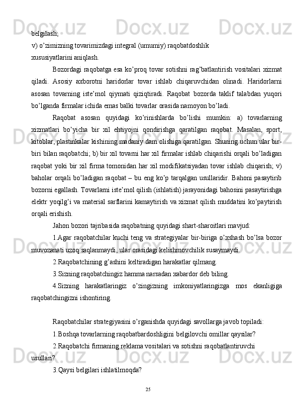 belgilash; 
v) o’zimizning tovarimizdagi integral (umumiy) raqobatdoshlik 
xususiyatlarini aniqlash. 
Bozordagi raqobatga esa ko’proq tovar sotishni rag’batlantirish vositalari xizmat
qiladi.   Asosiy   axborotni   haridorlar   tovar   ishlab   chiqaruvchidan   olinadi.   Haridorlarni
asosan   tovarning   iste’mol   qiymati   qiziqtiradi.   Raqobat   bozorda   taklif   talabdan   yuqori
bo’lganda firmalar ichida emas balki tovarlar orasida namoyon bo’ladi.  
Raqobat   asosan   quyidagi   ko’rinishlarda   bo’lishi   mumkin:   a)   tovarlarning
xizmatlari   bo’yicha   bir   xil   ehtiyojni   qondirishga   qaratilgan   raqobat.   Masalan,   sport,
kitoblar, plastinkalar kishining madaniy dam olishiga qaratilgan. Shuning uchun ular bir-
biri bilan raqobatchi; b) bir xil tovarni har xil firmalar ishlab chiqarishi orqali bo’ladigan
raqobat yoki bir  xil firma tomonidan har xil modifikatsiyadan tovar  ishlab chiqarish;  v)
baholar orqali bo’ladigan raqobat – bu eng ko’p tarqalgan usullaridir. Bahoni pasaytirib
bozorni egallash. Tovarlarni iste’mol qilish (ishlatish) jarayonidagi bahosini pasaytirishga
elektr yoqilg’i va material sarflarini kamaytirish va xizmat qilish muddatini ko’paytirish
orqali erishish. 
Jahon bozori tajribasida raqobatning quyidagi shart-sharoitlari mavjud: 
1.Agar raqobatchilar kuchi teng va strategiyalar bir-biriga o’xshash bo’lsa bozor
muvozanati uzoq saqlanmaydi, ular orasidagi kelishmovchilik susaymaydi.  
2.Raqobatchining g’ashini keltiradigan harakatlar qilmang. 
3.Sizning raqobatchingiz hamma narsadan xabardor deb biling. 
4.Sizning   harakatlaringiz   o’zingizning   imkoniyatlaringizga   mos   ekanligiga
raqobatchingizni ishontiring. 
 
Raqobatchilar strategiyasini o’rganishda quyidagi savollarga javob topiladi:
1.Boshqa tovarlarning raqobatbardoshligini belgilovchi omillar qaysilar? 
2.Raqobatchi firmaning reklama vositalari va sotishni raqobatlantiruvchi
usullari? 
3.Qaysi belgilari ishlatilmoqda? 
 
25  
  