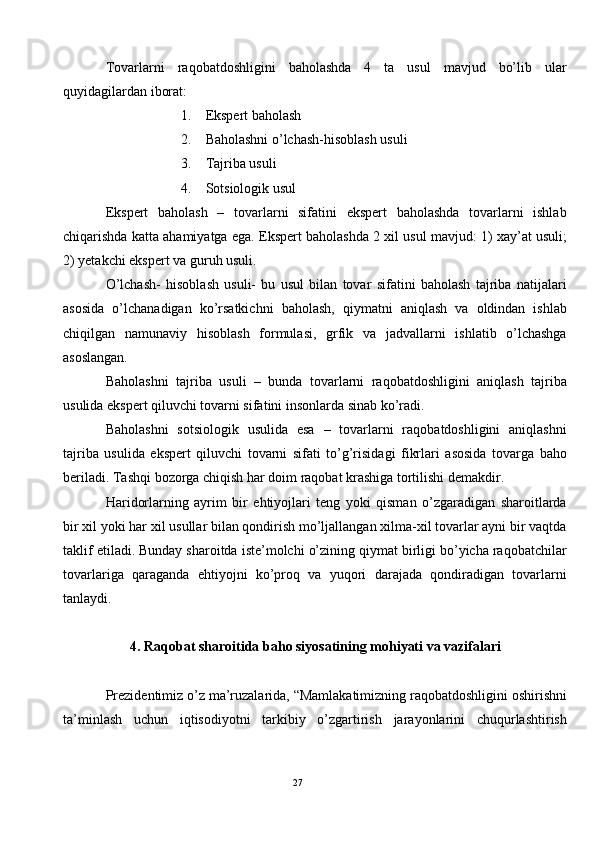 Tovarlarni   raqobatdoshligini   baholashda   4   ta   usul   mavjud   bo’lib   ular
quyidagilardan iborat: 
1. Ekspert baholash 
2. Baholashni o’lchash-hisoblash usuli 
3. Tajriba usuli 
4. Sotsiologik usul 
Ekspert   baholash   –   tovarlarni   sifatini   ekspert   baholashda   tovarlarni   ishlab
chiqarishda katta ahamiyatga ega.  Ekspert baholashda 2 xil usul mavjud: 1) xay’at usuli;
2) yetakchi ekspert va guruh usuli. 
O’lchash-   hisoblash   usuli-   bu   usul   bilan   tovar   sifatini   baholash   tajriba   natijalari
asosida   o’lchanadigan   ko’rsatkichni   baholash,   qiymatni   aniqlash   va   oldindan   ishlab
chiqilgan   namunaviy   hisoblash   formulasi,   grfik   va   jadvallarni   ishlatib   o’lchashga
asoslangan. 
Baholashni   tajriba   usuli   –   bunda   tovarlarni   raqobatdoshligini   aniqlash   tajriba
usulida ekspert qiluvchi tovarni sifatini insonlarda sinab ko’radi. 
Baholashni   sotsiologik   usulida   esa   –   tovarlarni   raqobatdoshligini   aniqlashni
tajriba   usulida   ekspert   qiluvchi   tovarni   sifati   to’g’risidagi   fikrlari   asosida   tovarga   baho
beriladi. Tashqi bozorga chiqish har doim raqobat krashiga tortilishi demakdir.  
Haridorlarning   ayrim   bir   ehtiyojlari   teng   yoki   qisman   o’zgaradigan   sharoitlarda
bir xil yoki har xil usullar bilan qondirish mo’ljallangan xilma-xil tovarlar ayni bir vaqtda
taklif etiladi. Bunday sharoitda iste’molchi o’zining qiymat birligi bo’yicha raqobatchilar
tovarlariga   qaraganda   ehtiyojni   ko’proq   va   yuqori   darajada   qondiradigan   tovarlarni
tanlaydi.  
 
4. Raqobat sharoitida baho siyosatining mohiyati va vazifalari 
 
Prezidentimiz o’z ma’ruzalarida, “Mamlakatimizning raqobatdoshligini oshirishni
ta’minlash   uchun   iqtisodiyotni   tarkibiy   o’zgartirish   jarayonlarini   chuqurlashtirish
27