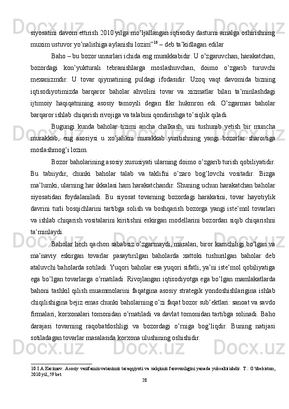 siyosatini davom ettirish 2010 yilga mo’ljallangan iqtisodiy dasturni amalga oshirishning
muxim ustuvor yo’nalishiga aylanishi lozim” 10
 – deb ta’kidlagan edilar 
Baho – bu bozor unsurlari ichida eng murakkabidir. U o’zgaruvchan, harakatchan,
bozordagi   kon’yukturali   tebranishlarga   moslashuvchan,   doimo   o’zgarib   turuvchi
mexanizmdir.   U   tovar   qiymatining   puldagi   ifodasidir.   Uzoq   vaqt   davomida   bizning
iqtisodiyotimizda   barqaror   baholar   ahvolini   tovar   va   xizmatlar   bilan   ta’minlashdagi
ijtimoiy   haqiqatnining   asosiy   tamoyili   degan   fikr   hukmron   edi.   O’zgarmas   baholar
barqaror ishlab chiqarish rivojiga va talabini qondirishga to’siqlik qiladi.  
Bugungi   kunda   baholar   tizimi   ancha   chalkash,   uni   tushunib   yetish   bir   muncha
murakkab,   eng   asosiysi   u   xo’jalikni   murakkab   yuritishning   yangi   bozorlar   sharoitiga
moslashmog’i lozim.  
Bozor baholarining asosiy xususiyati ularning doimo o’zgarib turish qobiliyatidir.
Bu   tabiiydir,   chunki   baholar   talab   va   taklifni   o’zaro   bog’lovchi   vositadir.   Bizga
ma’lumki, ularning har ikkalasi ham harakatchandir. Shuning uchun harakatchan baholar
siyosatidan   foydalaniladi.   Bu   siyosat   tovarning   bozordagi   harakatini,   tovar   hayotiylik
davrini  turli  bosqichlarini  tartibga solish  va boshqarish  bozorga yangi  iste’mol  tovarlari
va ishlab chiqarish vositalarini kiritishni eskirgan modellarini bozordan siqib chiqarishni
ta’minlaydi.  
Baholar hech qachon sababsiz o’zgarmaydi, masalan, biror kamchiligi bo’lgan va
ma’naviy   eskirgan   tovarlar   pasaytirilgan   baholarda   xattoki   tushurilgan   baholar   deb
ataluvchi baholarda sotiladi. Yuqori baholar esa yuqori sifatli, ya’ni iste’mol qobiliyatiga
ega bo’lgan tovarlarga o’rnatiladi. Rivojlangan iqtisodiyotga ega bo’lgan mamlakatlarda
bahoni  tashkil  qilish  muammolarini   faqatgina asosiy   strategik  yondoshishlarigina  ishlab
chiqilishigina bejiz emas chunki baholarning o’zi faqat bozor sub’ektlari: sanoat va savdo
firmalari, korxonalari tomonidan o’rnatiladi va davlat tomonidan tartibga solinadi. Baho
darajasi   tovarning   raqobatdoshligi   va   bozordagi   o’rniga   bog’liqdir.   Buning   natijasi
sotiladagan tovarlar masalasida korxona ulushining oshishidir.  
10   I.A.Karimov.  Asosiy vazifamiz-vatanimiz  taraqqiyoti  va xalqimiz farovonligini  yanada  yuksaltirishdir. T.:  O‘zbekiston,
2010 yil, 59 bet  
28  
  