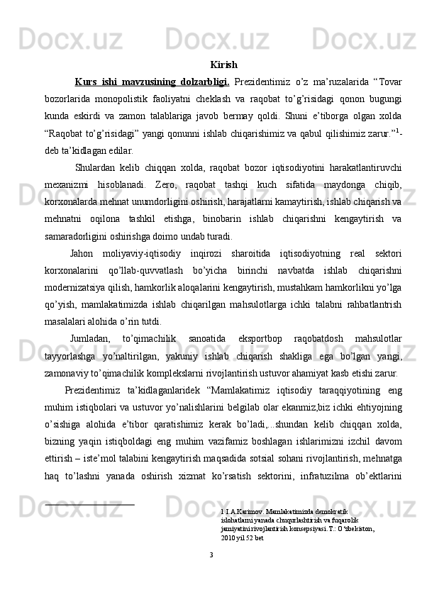 Kirish 
Kurs   ishi   mavzusining   dolzarbligi.   Prezidentimiz   o’z   ma’ruzalarida   “Tovar
bozorlarida   monopolistik   faoliyatni   cheklash   va   raqobat   to’g’risidagi   qonon   bugungi
kunda   eskirdi   va   zamon   talablariga   javob   bermay   qoldi.   Shuni   e’tiborga   olgan   xolda
“Raqobat to’g’risidagi” yangi qonunni ishlab chiqarishimiz va qabul qilishimiz zarur.” 1
-
deb ta’kidlagan edilar.  
Shulardan   kelib   chiqqan   xolda,   raqobat   bozor   iqtisodiyotini   harakatlantiruvchi
mexanizmi   hisoblanadi.   Zero,   raqobat   tashqi   kuch   sifatida   maydonga   chiqib,
korxonalarda mehnat unumdorligini oshirish, harajatlarni kamaytirish, ishlab chiqarish va
mehnatni   oqilona   tashkil   etishga,   binobarin   ishlab   chiqarishni   kengaytirish   va
samaradorligini oshirishga doimo undab turadi.  
Jahon   moliyaviy-iqtisodiy   inqirozi   sharoitida   iqtisodiyotning   real   sektori
korxonalarini   qo’llab-quvvatlash   bo’yicha   birinchi   navbatda   ishlab   chiqarishni
modernizatsiya qilish, hamkorlik aloqalarini kengaytirish, mustahkam hamkorlikni yo’lga
qo’yish,   mamlakatimizda   ishlab   chiqarilgan   mahsulotlarga   ichki   talabni   rahbatlantrish
masalalari alohida o’rin tutdi. 
Jumladan,   to’qimachilik   sanoatida   eksportbop   raqobatdosh   mahsulotlar
tayyorlashga   yo’naltirilgan,   yakuniy   ishlab   chiqarish   shakliga   ega   bo’lgan   yangi,
zamonaviy to’qimachilik komplekslarni rivojlantirish ustuvor ahamiyat kasb etishi zarur.
Prezidentimiz   ta’kidlaganlaridek   “Mamlakatimiz   iqtisodiy   taraqqiyotining   eng
muhim  istiqbolari  va  ustuvor  yo’nalishlarini  belgilab olar  ekanmiz,biz ichki  ehtiyojning
o’sishiga   alohida   e’tibor   qaratishimiz   kerak   bo’ladi,...shundan   kelib   chiqqan   xolda,
bizning   yaqin   istiqboldagi   eng   muhim   vazifamiz   boshlagan   ishlarimizni   izchil   davom
ettirish – iste’mol talabini kengaytirish maqsadida sotsial sohani rivojlantirish, mehnatga
haq   to’lashni   yanada   oshirish   xizmat   ko’rsatish   sektorini,   infratuzilma   ob’ektlarini
1  I.A.Karimov. Mamlakatimizda demokratik 
islohatlarni yanada chuqurlashtirish va fuqarolik 
jamiyatini rivojlantirish konsepsiyasi.T.: O‘zbekiston, 
2010 yil 52 bet  
 
3