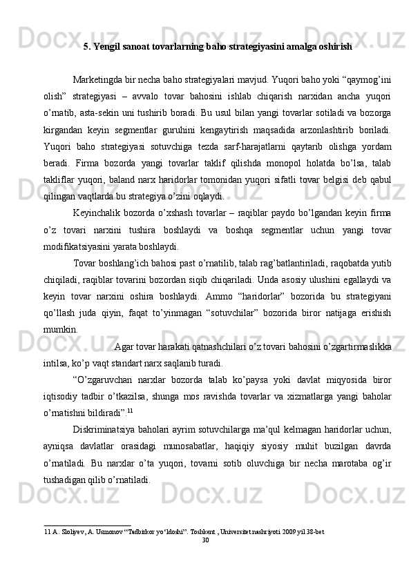 5. Yengil sanoat tovarlarning baho strategiyasini amalga oshirish 
 
Marketingda bir necha baho strategiyalari mavjud. Yuqori baho yoki “qaymog’ini
olish”   strategiyasi   –   avvalo   tovar   bahosini   ishlab   chiqarish   narxidan   ancha   yuqori
o’rnatib, asta-sekin uni tushirib boradi. Bu usul  bilan yangi  tovarlar  sotiladi va bozorga
kirgandan   keyin   segmentlar   guruhini   kengaytirish   maqsadida   arzonlashtirib   boriladi.
Yuqori   baho   strategiyasi   sotuvchiga   tezda   sarf-harajatlarni   qaytarib   olishga   yordam
beradi.   Firma   bozorda   yangi   tovarlar   taklif   qilishda   monopol   holatda   bo’lsa,   talab
takliflar   yuqori,   baland   narx   haridorlar   tomonidan   yuqori   sifatli   tovar   belgisi   deb   qabul
qilingan vaqtlarda bu strategiya o’zini oqlaydi. 
Keyinchalik   bozorda   o’xshash   tovarlar   –   raqiblar   paydo   bo’lgandan  keyin   firma
o’z   tovari   narxini   tushira   boshlaydi   va   boshqa   segmentlar   uchun   yangi   tovar
modifikatsiyasini yarata boshlaydi.  
Tovar boshlang’ich bahosi past o’rnatilib, talab rag’batlantiriladi, raqobatda yutib
chiqiladi, raqiblar tovarini bozordan siqib chiqariladi. Unda asosiy ulushini egallaydi va
keyin   tovar   narxini   oshira   boshlaydi.   Ammo   “haridorlar”   bozorida   bu   strategiyani
qo’llash   juda   qiyin,   faqat   to’yinmagan   “sotuvchilar”   bozorida   biror   natijaga   erishish
mumkin.  
Agar tovar harakati qatnashchilari o’z tovari bahosini o’zgartirmaslikka 
intilsa, ko’p vaqt standart narx saqlanib turadi.  
“O’zgaruvchan   narxlar   bozorda   talab   ko’paysa   yoki   davlat   miqyosida   biror
iqtisodiy   tadbir   o’tkazilsa,   shunga   mos   ravishda   tovarlar   va   xizmatlarga   yangi   baholar
o’rnatishni bildiradi”. 11
 
Diskriminatsiya baholari ayrim sotuvchilarga ma’qul kelmagan haridorlar uchun,
ayniqsa   davlatlar   orasidagi   munosabatlar,   haqiqiy   siyosiy   muhit   buzilgan   davrda
o’rnatiladi.   Bu   narxlar   o’ta   yuqori,   tovarni   sotib   oluvchiga   bir   necha   marotaba   og’ir
tushadigan qilib o’rnatiladi. 
11  A. Sloliyev, A. Usmonov “Tadbirkor yo‘ldoshi”. Toshkent , Universitet nashriyoti 2009 yil 38-bet 
30  
  