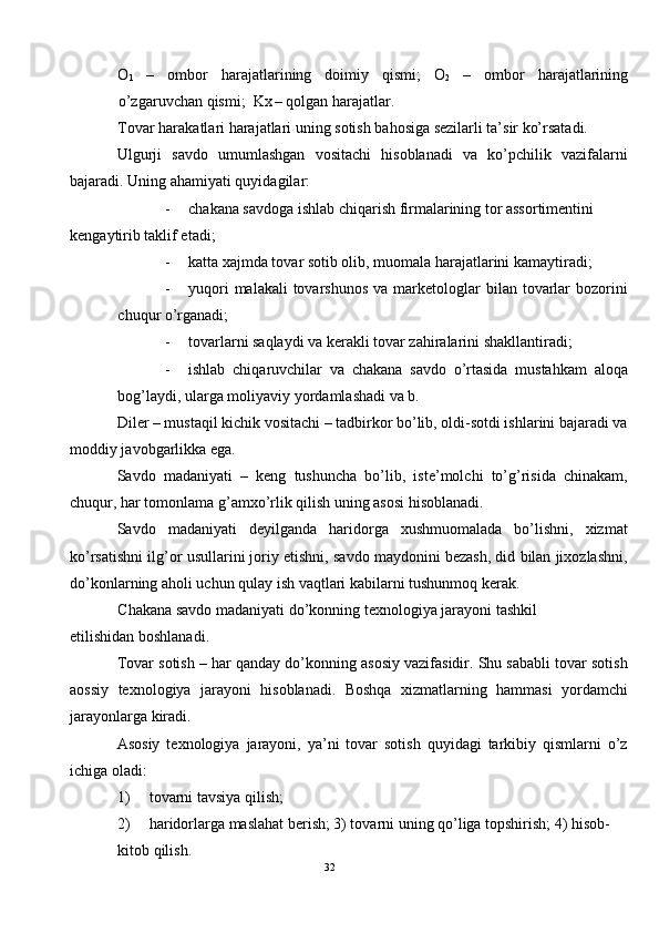 O
1   –   ombor   harajatlarining   doimiy   qismi;   O
2   –   ombor   harajatlarining
o’zgaruvchan qismi;  Kx
  – qolgan harajatlar. 
Tovar harakatlari harajatlari uning sotish bahosiga sezilarli ta’sir ko’rsatadi. 
Ulgurji   savdo   umumlashgan   vositachi   hisoblanadi   va   ko’pchilik   vazifalarni
bajaradi.  Uning ahamiyati quyidagilar: 
- chakana savdoga ishlab chiqarish firmalarining tor assortimentini 
kengaytirib taklif etadi; 
- katta xajmda tovar sotib olib, muomala harajatlarini kamaytiradi; 
- yuqori   malakali  tovarshunos   va marketologlar  bilan  tovarlar  bozorini
chuqur o’rganadi; 
- tovarlarni saqlaydi va kerakli tovar zahiralarini shakllantiradi; 
- ishlab   chiqaruvchilar   va   chakana   savdo   o’rtasida   mustahkam   aloqa
bog’laydi, ularga moliyaviy yordamlashadi va b. 
Diler – mustaqil kichik vositachi – tadbirkor bo’lib, oldi-sotdi ishlarini bajaradi va
moddiy javobgarlikka ega. 
Savdo   madaniyati   –   keng   tushuncha   bo’lib,   iste’molchi   to’g’risida   chinakam,
chuqur, har tomonlama g’amxo’rlik qilish uning asosi hisoblanadi.  
Savdo   madaniyati   deyilganda   haridorga   xushmuomalada   bo’lishni,   xizmat
ko’rsatishni ilg’or usullarini joriy etishni, savdo maydonini bezash, did bilan jixozlashni,
do’konlarning aholi uchun qulay ish vaqtlari kabilarni tushunmoq kerak.  
Chakana savdo madaniyati do’konning texnologiya jarayoni tashkil 
etilishidan boshlanadi.  
Tovar sotish – har qanday do’konning asosiy vazifasidir. Shu sababli tovar sotish
aossiy   texnologiya   jarayoni   hisoblanadi.   Boshqa   xizmatlarning   hammasi   yordamchi
jarayonlarga kiradi. 
Asosiy   texnologiya   jarayoni,   ya’ni   tovar   sotish   quyidagi   tarkibiy   qismlarni   o’z
ichiga oladi: 
1) tovarni tavsiya qilish; 
2) haridorlarga maslahat berish; 3) tovarni uning qo’liga topshirish; 4) hisob-
kitob qilish. 
32