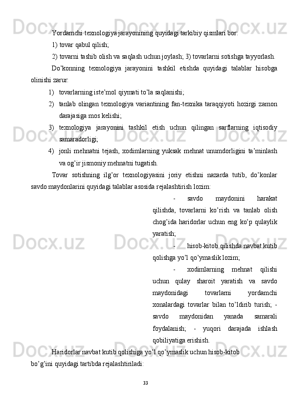 Yordamchi texnologiya jarayonining quyidagi tarkibiy qismlari bor: 
1) tovar qabul qilish; 
2) tovarni tashib olish va saqlash uchun joylash; 3) tovarlarni sotishga tayyorlash. 
Do’konning   texnologiya   jarayonini   tashkil   etishda   quyidagi   talablar   hisobga
olinishi zarur: 
1) tovarlarning iste’mol qiymati to’la saqlanishi; 
2) tanlab  olingan   texnologiya   variantining   fan-texnika   taraqqiyoti   hozirgi   zamon
darajasiga mos kelishi; 
3) texnologiya   jarayonini   tashkil   etish   uchun   qilingan   sarflarning   iqtisodiy
samaradorligi; 
4) jonli   mehnatni   tejash,   xodimlarning   yuksak   mehnat   unumdorligini   ta’minlash
va og’ir jismoniy mehnatni tugatish. 
Tovar   sotishning   ilg’or   texnologiyasini   joriy   etishni   nazarda   tutib,   do’konlar
savdo maydonlarini quyidagi talablar asosida rejalashtirish lozim: 
- savdo   maydonini   harakat
qilishda,   tovarlarni   ko’rish   va   tanlab   olish
chog’ida   haridorlar   uchun  eng   ko’p   qulaylik
yaratish; 
- hisob-kitob qilishda navbat kutib
qolishga yo’l qo’ymaslik lozim; 
- xodimlarning   mehnat   qilishi
uchun   qulay   sharoit   yaratish   va   savdo
maydonidagi   tovarlarni   yordamchi
xonalardagi   tovarlar   bilan   to’ldirib   turish;   -
savdo   maydonidan   yanada   samarali
foydalanish;   -   yuqori   darajada   ishlash
qobiliyatiga erishish. 
Haridorlar navbat kutib qolishiga yo’l qo’ymaslik uchun hisob-kitob 
bo’g’ini quyidagi tartibda rejalashtiriladi: 
33  
  