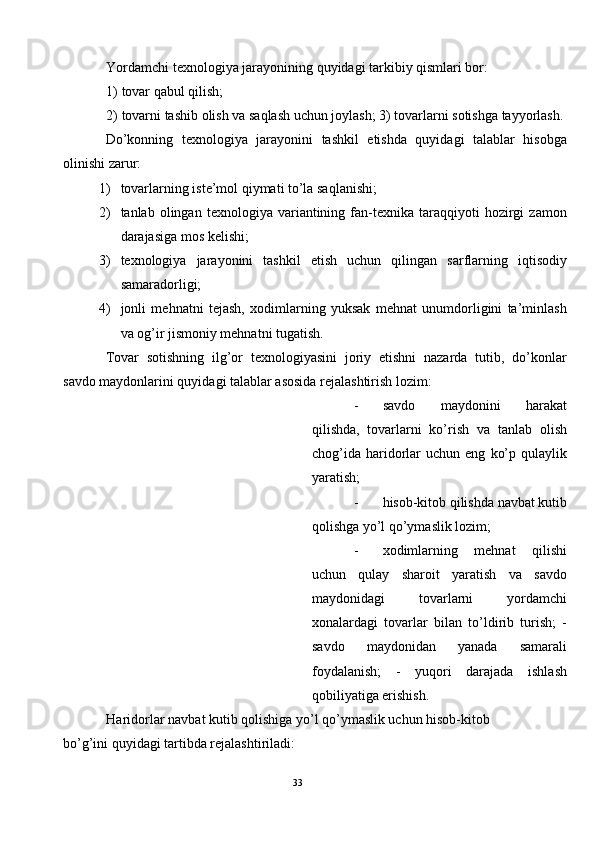 Yordamchi texnologiya jarayonining quyidagi tarkibiy qismlari bor: 
1) tovar qabul qilish; 
2) tovarni tashib olish va saqlash uchun joylash; 3) tovarlarni sotishga tayyorlash. 
Do’konning   texnologiya   jarayonini   tashkil   etishda   quyidagi   talablar   hisobga
olinishi zarur: 
1) tovarlarning iste’mol qiymati to’la saqlanishi; 
2) tanlab  olingan   texnologiya   variantining   fan-texnika   taraqqiyoti   hozirgi   zamon
darajasiga mos kelishi; 
3) texnologiya   jarayonini   tashkil   etish   uchun   qilingan   sarflarning   iqtisodiy
samaradorligi; 
4) jonli   mehnatni   tejash,   xodimlarning   yuksak   mehnat   unumdorligini   ta’minlash
va og’ir jismoniy mehnatni tugatish. 
Tovar   sotishning   ilg’or   texnologiyasini   joriy   etishni   nazarda   tutib,   do’konlar
savdo maydonlarini quyidagi talablar asosida rejalashtirish lozim: 
- savdo   maydonini   harakat
qilishda,   tovarlarni   ko’rish   va   tanlab   olish
chog’ida   haridorlar   uchun  eng   ko’p   qulaylik
yaratish; 
- hisob-kitob qilishda navbat kutib
qolishga yo’l qo’ymaslik lozim; 
- xodimlarning   mehnat   qilishi
uchun   qulay   sharoit   yaratish   va   savdo
maydonidagi   tovarlarni   yordamchi
xonalardagi   tovarlar   bilan   to’ldirib   turish;   -
savdo   maydonidan   yanada   samarali
foydalanish;   -   yuqori   darajada   ishlash
qobiliyatiga erishish. 
Haridorlar navbat kutib qolishiga yo’l qo’ymaslik uchun hisob-kitob 
bo’g’ini quyidagi tartibda rejalashtiriladi: 
33