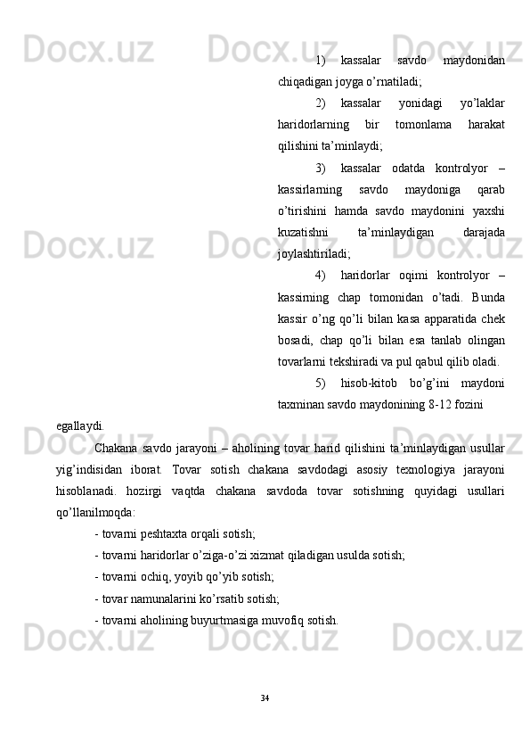 1) kassalar   savdo   maydonidan
chiqadigan joyga o’rnatiladi; 
2) kassalar   yonidagi   yo’laklar
haridorlarning   bir   tomonlama   harakat
qilishini ta’minlaydi; 
3) kassalar   odatda   kontrolyor   –
kassirlarning   savdo   maydoniga   qarab
o’tirishini   hamda   savdo   maydonini   yaxshi
kuzatishni   ta’minlaydigan   darajada
joylashtiriladi; 
4) haridorlar   oqimi   kontrolyor   –
kassirning   chap   tomonidan   o’tadi.   Bunda
kassir   o’ng   qo’li   bilan   kasa   apparatida   chek
bosadi,   chap   qo’li   bilan   esa   tanlab   olingan
tovarlarni tekshiradi va pul qabul qilib oladi.
5) hisob-kitob   bo’g’ini   maydoni
taxminan savdo maydonining 8-12 fozini 
egallaydi.  
Chakana   savdo   jarayoni   –   aholining   tovar   harid   qilishini   ta’minlaydigan   usullar
yig’indisidan   iborat.   Tovar   sotish   chakana   savdodagi   asosiy   texnologiya   jarayoni
hisoblanadi.   hozirgi   vaqtda   chakana   savdoda   tovar   sotishning   quyidagi   usullari
qo’llanilmoqda:  
- tovarni peshtaxta orqali sotish; 
- tovarni haridorlar o’ziga-o’zi xizmat qiladigan usulda sotish; 
- tovarni ochiq, yoyib qo’yib sotish; 
- tovar namunalarini ko’rsatib sotish; 
- tovarni aholining buyurtmasiga muvofiq sotish. 
34  
  