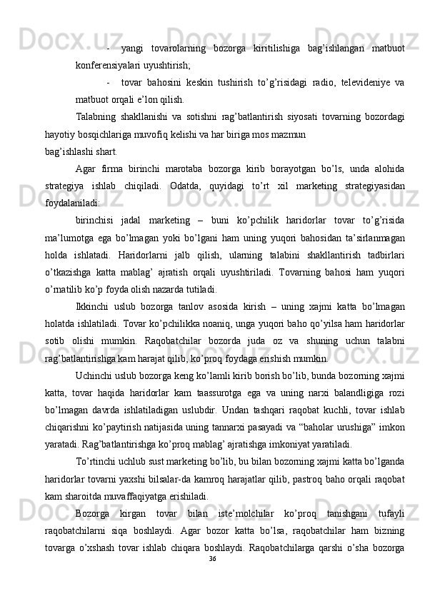 - yangi   tovarolarning   bozorga   kiritilishiga   bag’ishlangan   matbuot
konferensiyalari uyushtirish; 
- tovar   bahosini   keskin   tushirish   to’g’risidagi   radio,   televideniye   va
matbuot orqali e’lon qilish.  
Talabning   shakllanishi   va   sotishni   rag’batlantirish   siyosati   tovarning   bozordagi
hayotiy bosqichlariga muvofiq kelishi va har biriga mos mazmun 
bag’ishlashi shart.  
Agar   firma   birinchi   marotaba   bozorga   kirib   borayotgan   bo’ls,   unda   alohida
strategiya   ishlab   chiqiladi.   Odatda,   quyidagi   to’rt   xil   marketing   strategiyasidan
foydalaniladi: 
birinchisi   jadal   marketing   –   buni   ko’pchilik   haridorlar   tovar   to’g’risida
ma’lumotga   ega   bo’lmagan   yoki   bo’lgani   ham   uning   yuqori   bahosidan   ta’sirlanmagan
holda   ishlatadi.   Haridorlarni   jalb   qilish,   ularning   talabini   shakllantirish   tadbirlari
o’tkazishga   katta   mablag’   ajratish   orqali   uyushtiriladi.   Tovarning   bahosi   ham   yuqori
o’rnatilib ko’p foyda olish nazarda tutiladi. 
Ikkinchi   uslub   bozorga   tanlov   asosida   kirish   –   uning   xajmi   katta   bo’lmagan
holatda ishlatiladi. Tovar ko’pchilikka noaniq, unga yuqori baho qo’yilsa ham haridorlar
sotib   olishi   mumkin.   Raqobatchilar   bozorda   juda   oz   va   shuning   uchun   talabni
rag’batlantirishga kam harajat qilib, ko’proq foydaga erishish mumkin. 
Uchinchi uslub bozorga keng ko’lamli kirib borish bo’lib, bunda bozorning xajmi
katta,   tovar   haqida   haridorlar   kam   taassurotga   ega   va   uning   narxi   balandligiga   rozi
bo’lmagan   davrda   ishlatiladigan   uslubdir.   Undan   tashqari   raqobat   kuchli,   tovar   ishlab
chiqarishni ko’paytirish natijasida uning tannarxi pasayadi  va “baholar urushiga” imkon
yaratadi. Rag’batlantirishga ko’proq mablag’ ajratishga imkoniyat yaratiladi.  
To’rtinchi uchlub sust marketing bo’lib, bu bilan bozorning xajmi katta bo’lganda
haridorlar tovarni yaxshi bilsalar-da kamroq harajatlar qilib, pastroq baho orqali raqobat
kam sharoitda muvaffaqiyatga erishiladi. 
Bozorga   kirgan   tovar   bilan   iste’molchilar   ko’proq   tanishgani   tufayli
raqobatchilarni   siqa   boshlaydi.   Agar   bozor   katta   bo’lsa,   raqobatchilar   ham   bizning
tovarga   o’xshash   tovar   ishlab   chiqara   boshlaydi.   Raqobatchilarga   qarshi   o’sha   bozorga
36  
  