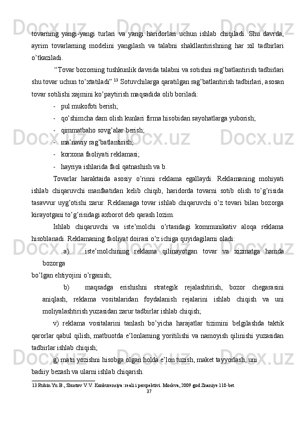 tovarning   yangi-yangi   turlari   va   yangi   haridorlari   uchun   ishlab   chiqiladi.   Shu   davrda,
ayrim   tovarlarning   modelini   yangilash   va   talabni   shakllantirishning   har   xil   tadbirlari
o’tkaziladi.  
 “Tovar bozorning tushkunlik davrida talabni va sotishni rag’batlantirish tadbirlari
shu tovar uchun to’xtatiladi”. 13
 Sotuvchilarga qaratilgan rag’batlantirish tadbirlari, asosan
tovar sotilishi xajmini ko’paytirish maqsadida olib boriladi: 
- pul mukofoti berish; 
- qo’shimcha dam olish kunlari firma hisobidan sayohatlarga yuborish; 
- qimmatbaho sovg’alar berish; 
- ma’naviy rag’batlantirish; 
- korxona faoliyati reklamasi; 
- hayriya ishlarida faol qatnashish va b. 
Tovarlar   haraktaida   asosiy   o’rinni   reklama   egallaydi.   Reklamaning   mohiyati
ishlab   chiqaruvchi   manfaatidan   kelib   chiqib,   haridorda   tovarni   sotib   olish   to’g’risida
tasavvur   uyg’otishi   zarur.   Reklamaga   tovar   ishlab   chiqaruvchi   o’z   tovari   bilan   bozorga
kirayotgani to’g’risidagi axborot deb qarash lozim.  
Ishlab   chiqaruvchi   va   iste’molchi   o’rtasidagi   kommunikativ   aloqa   reklama
hisoblanadi.  Reklamaning faoliyat doirasi o’z ichiga quyidagilarni oladi: 
a) iste’molchining   reklama   qilinayotgan   tovar   va   xizmatga   hamda
bozorga 
bo’lgan ehtiyojini o’rganish; 
b) maqsadga   erishishni   strategik   rejalashtirish,   bozor   chegarasini
aniqlash,   reklama   vositalaridan   foydalanish   rejalarini   ishlab   chiqish   va   uni
moliyalashtirish yuzasidan zarur tadbirlar ishlab chiqish; 
v)   reklama   vositalarini   tanlash   bo’yicha   harajatlar   tizimini   belgilashda   taktik
qarorlar qabul qilish, matbuotda e’lonlarning yoritilishi va namoyish qilinishi  yuzasidan
tadbirlar ishlab chiqish; 
g) matn yozishni hisobga olgan holda e’lon tuzish, maket tayyorlash, uni 
badiiy bezash va ularni ishlab chiqarish. 
13  Rubin Yu.B., Shustov V.V. Konkurensiya: reali i perspektivi. Moskva, 2009 god Znaniye 118-bet 
37