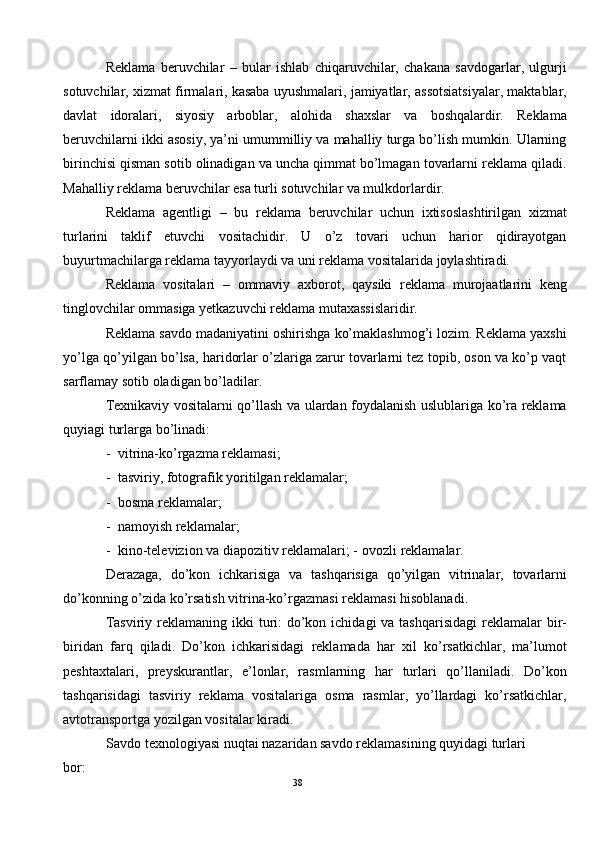 Reklama   beruvchilar   –   bular   ishlab   chiqaruvchilar,   chakana   savdogarlar,   ulgurji
sotuvchilar, xizmat firmalari, kasaba uyushmalari, jamiyatlar, assotsiatsiyalar, maktablar,
davlat   idoralari,   siyosiy   arboblar,   alohida   shaxslar   va   boshqalardir.   Reklama
beruvchilarni ikki asosiy, ya’ni umummilliy va mahalliy turga bo’lish mumkin. Ularning
birinchisi qisman sotib olinadigan va uncha qimmat bo’lmagan tovarlarni reklama qiladi.
Mahalliy reklama beruvchilar esa turli sotuvchilar va mulkdorlardir. 
Reklama   agentligi   –   bu   reklama   beruvchilar   uchun   ixtisoslashtirilgan   xizmat
turlarini   taklif   etuvchi   vositachidir.   U   o’z   tovari   uchun   harior   qidirayotgan
buyurtmachilarga reklama tayyorlaydi va uni reklama vositalarida joylashtiradi.  
Reklama   vositalari   –   ommaviy   axborot,   qaysiki   reklama   murojaatlarini   keng
tinglovchilar ommasiga yetkazuvchi reklama mutaxassislaridir.  
Reklama savdo madaniyatini oshirishga ko’maklashmog’i lozim. Reklama yaxshi
yo’lga qo’yilgan bo’lsa, haridorlar o’zlariga zarur tovarlarni tez topib, oson va ko’p vaqt
sarflamay sotib oladigan bo’ladilar. 
Texnikaviy vositalarni qo’llash va ulardan foydalanish uslublariga ko’ra reklama
quyiagi turlarga bo’linadi:  
- vitrina-ko’rgazma reklamasi; 
- tasviriy, fotografik yoritilgan reklamalar; 
- bosma reklamalar; 
- namoyish reklamalar; 
- kino-televizion va diapozitiv reklamalari; -   ovozli reklamalar.  
Derazaga,   do’kon   ichkarisiga   va   tashqarisiga   qo’yilgan   vitrinalar,   tovarlarni
do’konning o’zida ko’rsatish vitrina-ko’rgazmasi reklamasi hisoblanadi.  
Tasviriy reklamaning ikki  turi:  do’kon ichidagi  va tashqarisidagi  reklamalar  bir-
biridan   farq   qiladi.   Do’kon   ichkarisidagi   reklamada   har   xil   ko’rsatkichlar,   ma’lumot
peshtaxtalari,   preyskurantlar,   e’lonlar,   rasmlarning   har   turlari   qo’llaniladi.   Do’kon
tashqarisidagi   tasviriy   reklama   vositalariga   osma   rasmlar,   yo’llardagi   ko’rsatkichlar,
avtotransportga yozilgan vositalar kiradi.  
Savdo texnologiyasi nuqtai nazaridan savdo reklamasining quyidagi turlari 
bor:  
38