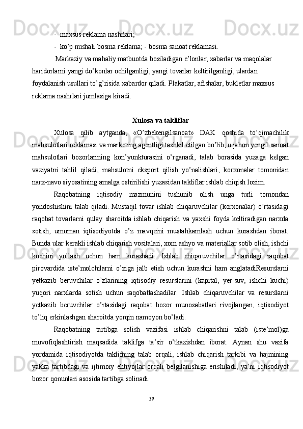 - maxsus reklama nashrlari; 
- ko’p nushali bosma reklama; -   bosma sanoat reklamasi. 
 Markaziy va mahaliy matbuotda bosiladigan e’lonlar, xabarlar va maqolalar 
haridorlarni yangi do’konlar ochilganligi, yangi tovarlar keltirilganligi, ulardan 
foydalanish usullari to’g’risida xabardor qiladi. Plakatlar, afishalar, bukletlar maxsus 
reklama nashrlari jumlasiga kiradi.  
 
Xulosa va takliflar 
Xulosa   qilib   aytganda,   «O’zbekengilsanoat»   DAK   qoshida   to’qimachilik
mahsulotlari reklamasi va marketing agentligi tashkil etilgan bo’lib, u jahon yengil sanoat
mahsulotlari   bozorlarining   kon’yunkturasini   o’rganadi,   talab   borasida   yuzaga   kelgan
vaziyatni   tahlil   qiladi,   mahsulotni   eksport   qilish   yo’nalishlari,   korxonalar   tomonidan
narx-navo siyosatining amalga oshirilishi yuzasidan takliflar ishlab chiqish lozim.  
Raqobatning   iqtisodiy   mazmunini   tushunib   olish   unga   turli   tomondan
yondoshishini   talab  qiladi.  Mustaqil   tovar  ishlab   chiqaruvchilar  (korxonalar)   o’rtasidagi
raqobat   tovarlarni   qulay   sharoitda   ishlab   chiqarish   va   yaxshi   foyda   keltiradigan   narxda
sotish,   umuman   iqtisodiyotda   o’z   mavqeini   mustahkamlash   uchun   kurashdan   iborat.
Bunda ular kerakli ishlab chiqarish vositalari, xom ashyo va materiallar sotib olish, ishchi
kuchini   yollash   uchun   ham   kurashadi.   Ishlab   chiqaruvchilar   o’rtasidagi   raqobat
pirovardida   iste’molchilarni   o’ziga   jalb   etish   uchun   kurashni   ham   anglatadiResurslarni
yetkazib   beruvchilar   o’zlarining   iqtisodiy   resurslarini   (kapital,   yer-suv,   ishchi   kuchi)
yuqori   narxlarda   sotish   uchun   raqobatlashadilar.   Ishlab   chiqaruvchilar   va   resurslarni
yetkazib   beruvchilar   o’rtasidagi   raqobat   bozor   munosabatlari   rivojlangan,   iqtisodiyot
to’liq erkinlashgan sharoitda yorqin namoyon bo’ladi. 
Raqobatning   tartibga   solish   vazifasi   ishlab   chiqarishni   talab   (iste’mol)ga
muvofiqlashtirish   maqsadida   taklifga   ta’sir   o’tkazishdan   iborat.   Aynan   shu   vazifa
yordamida   iqtisodiyotda   taklifning   talab   orqali,   ishlab   chiqarish   tarkibi   va   hajmining
yakka   tartibdagi   va   ijtimoiy   ehtiyojlar   orqali   belgilanishiga   erishiladi,   ya’ni   iqtisodiyot
bozor qonunlari asosida tartibga solinadi. 
39  
  