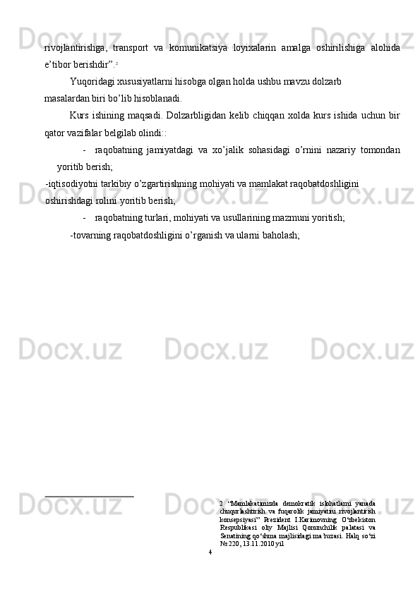 rivojlantirishga,   transport   va   komunikatsiya   loyixalarin   amalga   oshirilishiga   alohida
e’tibor berishdir”. 2
 
Yuqoridagi xususiyatlarni hisobga olgan holda ushbu mavzu dolzarb 
masalardan biri bo’lib hisoblanadi.  
Kurs   ishining   maqsadi.   Dolzarbligidan   kelib   chiqqan   xolda   kurs   ishida   uchun   bir
qator vazifalar belgilab olindi:: 
- raqobatning   jamiyatdagi   va   xo’jalik   sohasidagi   o’rnini   nazariy   tomondan
yoritib berish; 
-iqtisodiyotni tarkibiy o’zgartirishning mohiyati va mamlakat raqobatdoshligini 
oshirishdagi rolini yoritib berish; 
- raqobatning turlari, mohiyati va usullarining mazmuni yoritish; 
-tovarning raqobatdoshligini o’rganish va ularni baholash; 
 
2   “Mamlakatimizda   demokratik   islohatlarni   yanada
chuqurlashtirish   va   fuqarolik   jamiyatini   rivojlantirish
konsepsiyasi”   Prezident   I.Karimovning   O‘zbekiston
Respublikasi   oliy   Majlisi   Qonunchilik   palatasi   va
Senatining   qo‘shma   majlisidagi   ma’ruzasi.   Halq   so‘zi
№ 220, 13.11.2010 yil 
4  
  