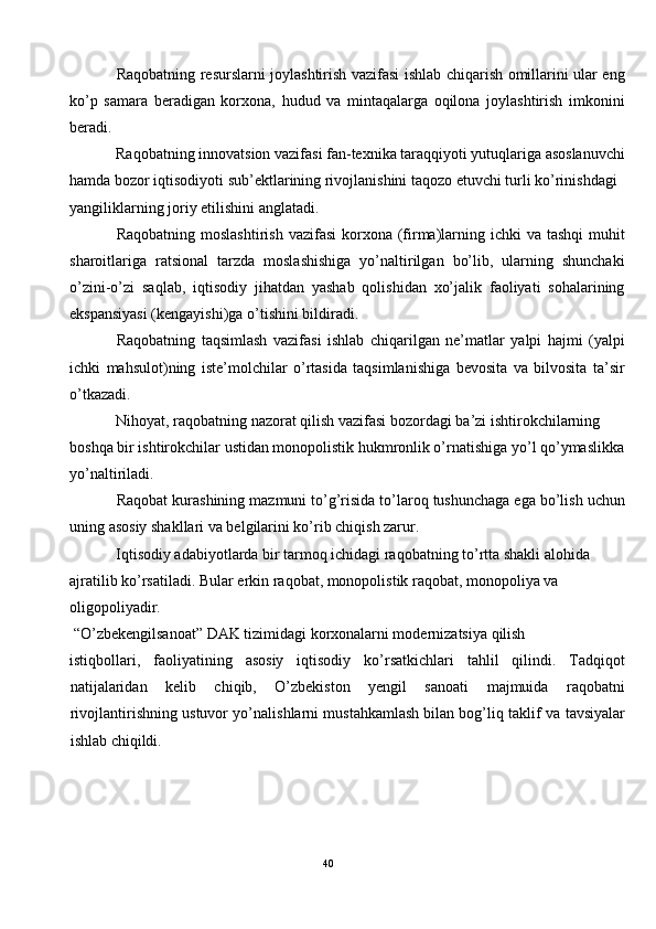 Raqobatning resurslarni joylashtirish vazifasi ishlab chiqarish omillarini ular eng
ko’p   samara   beradigan   korxona,   hudud   va   mintaqalarga   oqilona   joylashtirish   imkonini
beradi. 
Raqobatning innovatsion vazifasi fan-texnika taraqqiyoti yutuqlariga asoslanuvchi
hamda bozor iqtisodiyoti sub’ektlarining rivojlanishini taqozo etuvchi turli ko’rinishdagi 
yangiliklarning joriy etilishini anglatadi. 
Raqobatning moslashtirish  vazifasi  korxona (firma)larning ichki  va tashqi  muhit
sharoitlariga   ratsional   tarzda   moslashishiga   yo’naltirilgan   bo’lib,   ularning   shunchaki
o’zini-o’zi   saqlab,   iqtisodiy   jihatdan   yashab   qolishidan   xo’jalik   faoliyati   sohalarining
ekspansiyasi (kengayishi)ga o’tishini bildiradi. 
Raqobatning   taqsimlash   vazifasi   ishlab   chiqarilgan   ne’matlar   yalpi   hajmi   (yalpi
ichki   mahsulot)ning   iste’molchilar   o’rtasida   taqsimlanishiga   bevosita   va   bilvosita   ta’sir
o’tkazadi. 
Nihoyat, raqobatning nazorat qilish vazifasi bozordagi ba’zi ishtirokchilarning 
boshqa bir ishtirokchilar ustidan monopolistik hukmronlik o’rnatishiga yo’l qo’ymaslikka
yo’naltiriladi. 
Raqobat kurashining mazmuni to’g’risida to’laroq tushunchaga ega bo’lish uchun
uning asosiy shakllari va belgilarini ko’rib chiqish zarur.  
Iqtisodiy adabiyotlarda bir tarmoq ichidagi raqobatning to’rtta shakli alohida 
ajratilib ko’rsatiladi. Bular erkin raqobat, monopolistik raqobat, monopoliya va 
oligopoliyadir. 
 “O’zbekengilsanoat” DAK tizimidagi korxonalarni modernizatsiya qilish 
istiqbollari,   faoliyatining   asosiy   iqtisodiy   ko’rsatkichlari   tahlil   qilindi.   Tadqiqot
natijalaridan   kelib   chiqib,   O’zbekiston   yengil   sanoati   majmuida   raqobatni
rivojlantirishning ustuvor yo’nalishlarni mustahkamlash   bilan bog’liq taklif va tavsiyalar
ishlab chiqildi. 
 
40  
  