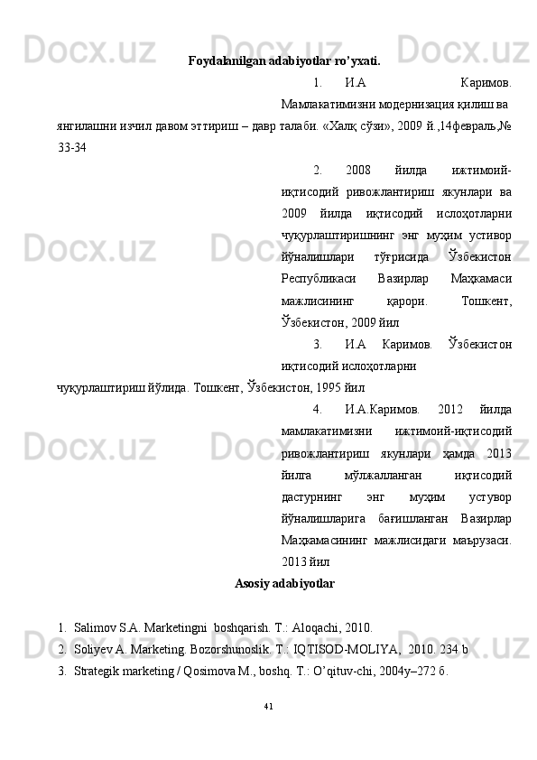 Foydalanilgan adabiyotlar ro’yxati. 
1. И.А   Каримов.
Мамлакатимизни модернизация қилиш ва 
янгилашни изчил давом эттириш – давр талаби. «Халқ сўзи», 2009 й.,14февраль,№
33-34 
2. 2008   йилда   ижтимоий-
иқтисодий   ривожлантириш   якунлари   ва
2009   йилда   иқтисодий   ислоҳотларни
чуқурлаштиришнинг   энг   муҳим   устивор
йўналишлари   тўғрисида   Ўзбекистон
Республикаси   Вазирлар   Маҳкамаси
мажлисининг   қарори.   Тошкент,
Ўзбекистон, 2009 йил 
3. И.А   Каримов.   Ўзбекистон
иқтисодий ислоҳотларни 
чуқурлаштириш йўлида. Тошкент, Ўзбекистон, 1995 йил 
4. И.А.Каримов.   2012   йилда
мамлакатимизни   ижтимоий-иқтисодий
ривожлантириш   якунлари   ҳамда   2013
йилга   мўлжалланган   иқтисодий
дастурнинг   энг   муҳим   устувор
йўналишларига   бағишланган   Вазирлар
Маҳкамасининг   мажлисидаги   маърузаси.
2013 йил  
Asosiy adabiyotlar 
 
1. Salimov S.A. Marketingni  boshqarish.  T.: Aloqachi, 2010.  
2. Soliyev A. Marketing. Bozorshunoslik. T.: IQTISOD-MOLIYA,  2010.  234 b 
3. Strategik marketing / Qosimova M., boshq. T.: O’qituv-chi, 2004y–272  б . 
41  
  