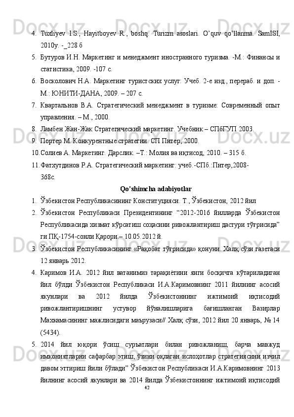 4. Tuxliyev   I.S.,   Hayitboyev   R.,   boshq.   Turizm   asoslari.   O’quv   qo’llanma.   SamISI,
2010y. -_228  б   
5. Бутуров И.Н. Маркетинг и менеджмент иностранного туризма. -М.: Финансы и
статистика, 2009. -107 с. 
6. Восколович Н.А. Маркетинг туристских услуг: Учеб. 2-е изд., перераб. и доп. -
М.: ЮНИТИ-ДАНА, 2009. – 207 с. 
7. Квартальнов   В.А.   Стратегический   менеджмент   в   туризме:   Современный   опыт
управления. – М., 2000. 
8. Ламбен Жан-Жак Стратегический маркетинг. Учебник – СПбГУП 2003. 
9. Портер М. Конкурентные стратегии. СП Питер, 2000. 
10. Солиев А. Маркетинг. Дарслик. –Т.: Молия ва иқтисод, 2010. – 315 б. 
11. Фатхутдинов Р.А. Стратегический маркетинг: учеб.-СПб.:Питер,2008-
368с.  
Qo’shimcha adabiyotlar 
1. Ўзбекистон Республикасининг Конституцияси. Т., Ўзбекистон, 2012 йил 
2. Ўзбекистон   Pеспубликаси   Президентининг   “2012-2016   йилларда   Ўзбекистон
Республикасида хизмат кўрсатиш соҳасини ривожлантириш дастури тўғрисида”
ги ПҚ-1754-сонли Қарори.– 10.05.2012 й. 
3. Ўзбекистон Республикасининг «Рақобат тўғрисида» қонуни. Халқ сўзи газетаси
12 январь 2012. 
4. Каримов   И.А.   2012   йил   ватанимиз   тарақиётини   янги   босқичга   кўтариладиган
йил   бўлди   Ўзбекистон   Республикаси   И.А.Каримовнинг   2011   йилнинг   асосий
якунлари   ва   2012   йилда   Ўзбекистоннинг   ижтимоий   иқтисодий
ривожлантиришнинг   устувор   йўналишларига   бағишланган   Вазирлар
Махкамасининг мажлисидаги маърузаси// Халқ сўзи, 2012 йил 20 январь, № 14
(5434).  
5. 2014   йил   юқори   ўсиш   суръатлари   билан   ривожланиш,   барча   мавжуд
имкониятларни сафарбар этиш, ўзини оқлаган ислоҳотлар стратегиясини изчил
давом эттириш йили бўлади” Ўзбекистон Республикаси И.А.Каримовнинг 2013
йилнинг   асосий  якунлари  ва  2014  йилда   Ўзбекистоннинг   ижтимоий  иқтисодий
42