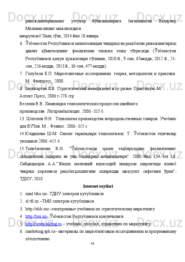 ривожлантиришнинг   устувор   йўналишларига   бағишланган   Вазирлар
Махкамасининг мажлисидаги 
маърузаси// Халқ сўзи, 2014 йил 18 январь 
6. Ўзбекистон Республикаси монополиядан чиқариш ва рақобатни ривожлантириш
давлат   қўмитасининг   фаолиятини   ташкил   этиш   тўғрисида   (Ўзбекистон
Республикаси қонун ҳужжатлари тўплами, 2010 й., 9-сон, 67модда; 2012 й., 21-
сон, 226-модда; 2013 й., 36-сон, 477-модда) 
7. Голубков   Е.П.   Маркетинговые   исследования:   теория,   методология   и   практика.
М.: Финпресс,  2000.  
8. Баумгартен Л.В. Стратегический менеджмент в ту-ризме. Практикум. М.: 
Аспект Пресс, 2006 г-278 стр 
Веселов В.В. Химизация технологических процессов швейного  
производства. Легпромбытиздат. 2006.-315 б.    
13. Шепелев Н.Н . Технология производства непродольственных товаров. Учебник
для ВУЗов. М .: Феникс. 2006.-315 с.  
14.Юлдашева   Ш.М.   Саноат   тармоқлари   технологияси.   Т.:   Ўзбекистон   ёзувчилар
уюшмаси 2006.-415 б. 
15.Толибжонова   В.И.   “Ўзбекистонда   эркин   тадбиркорлик   фаолиятининг
салоҳиятини   ошириш   ва   уни   бошқариш   механизмлари”.   2009   йил,   154   бет   16.
Сайдаҳмедов   А.А.”Жаҳон   молиявий   иқтисодий   инқирози   шароитида   ишлаб
чиқриш   корхонаси   рақобатдошлигини   оширишда   маҳсулот   сифатини   ўрни” .
ТДИУ, 2010 
Internet saytlari 
1. mail.tdiu.uz– ТДИУ электрон кутубхонаси 
2. el.tfi.uz –ТМИ электрон кутубхонаси 
3. http://elib.me –электронные учебники по стратегическому маркетингу 
4. http://lex.uz–     Ўзбекистон Республикаси қонунчилиги 
5. http://www.alleng.ru     – учебник, пособие, справочник по маркетингу. 
6. marketing.spb.ru– материалы по маркетинговым исследованиям м программному
обеспечению 
43
