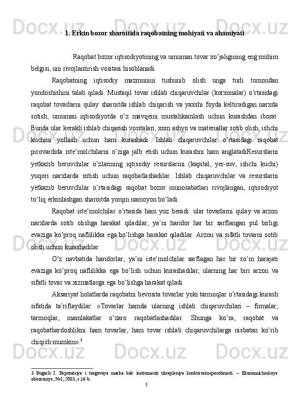 1. Erkin bozor sharoitida raqobatning mohiyati va ahamiyati
 
Raqobat bozor iqtisodiyotining va umuman tovar xo’jaligining eng muhim 
belgisi, uni rivojlantirish vositasi hisoblanadi. 
Raqobatning   iqtisodiy   mazmunini   tushunib   olish   unga   turli   tomondan
yondoshishini   talab  qiladi.  Mustaqil   tovar  ishlab   chiqaruvchilar  (korxonalar)   o’rtasidagi
raqobat   tovarlarni   qulay   sharoitda   ishlab   chiqarish   va   yaxshi   foyda   keltiradigan   narxda
sotish,   umuman   iqtisodiyotda   o’z   mavqeini   mustahkamlash   uchun   kurashdan   iborat.
Bunda ular kerakli ishlab chiqarish vositalari, xom ashyo va materiallar sotib olish, ishchi
kuchini   yollash   uchun   ham   kurashadi.   Ishlab   chiqaruvchilar   o’rtasidagi   raqobat
pirovardida   iste’molchilarni   o’ziga   jalb   etish   uchun   kurashni   ham   anglatadiResurslarni
yetkazib   beruvchilar   o’zlarining   iqtisodiy   resurslarini   (kapital,   yer-suv,   ishchi   kuchi)
yuqori   narxlarda   sotish   uchun   raqobatlashadilar.   Ishlab   chiqaruvchilar   va   resurslarni
yetkazib   beruvchilar   o’rtasidagi   raqobat   bozor   munosabatlari   rivojlangan,   iqtisodiyot
to’liq erkinlashgan sharoitda yorqin namoyon bo’ladi. 
Raqobat   iste’molchilar   o’rtasida   ham   yuz   beradi:   ular   tovarlarni   qulay   va   arzon
narxlarda   sotib   olishga   harakat   qiladilar,   ya’ni   haridor   har   bir   sarflangan   pul   birligi
evaziga ko’proq naflilikka ega bo’lishga harakat  qiladilar. Arzon va sifatli tovarni sotib
olish uchun kurashadilar. 
O’z   navbatida   haridorlar,   ya’ni   iste’molchilar   sarflagan   har   bir   so’m   harajati
evaziga   ko’proq   naflilikka   ega   bo’lish   uchun   kurashadilar,   ularning   har   biri   arzon   va
sifatli tovar va xizmatlarga ega bo’lishga harakat qiladi. 
Aksariyat holatlarda raqobatni bevosita tovarlar yoki tarmoqlar o’rtasidagi kurash
sifatida   ta’riflaydilar:   «Tovarlar   hamda   ularning   ishlab   chiqaruvchilari   –   firmalar,
tarmoqlar,   mamlakatlar   o’zaro   raqobatlashadilar.   Shunga   ko’ra,   raqobat   va
raqobatbardoshlikni   ham   tovarlar,   ham   tovar   ishlab   chiqaruvchilarga   nisbatan   ko’rib
chiqish mumkin». 3
  
3   Pugach   I.   Reputatsiya   i   torgovaya   marka   kak   instrumenti   ukrepleniya   konkurentosposobnosti.   –   Ekonomicheskoye
obozreniye, №1, 2003, s.16-b. 
5  
  