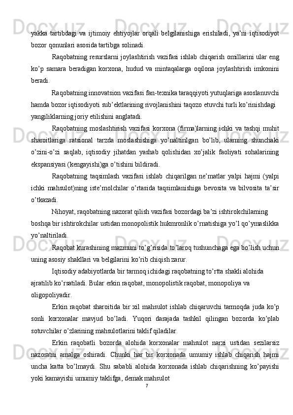 yakka   tartibdagi   va   ijtimoiy   ehtiyojlar   orqali   belgilanishiga   erishiladi,   ya’ni   iqtisodiyot
bozor qonunlari asosida tartibga solinadi. 
Raqobatning resurslarni joylashtirish vazifasi ishlab chiqarish omillarini ular eng
ko’p   samara   beradigan   korxona,   hudud   va   mintaqalarga   oqilona   joylashtirish   imkonini
beradi. 
Raqobatning innovatsion vazifasi fan-texnika taraqqiyoti yutuqlariga asoslanuvchi
hamda bozor iqtisodiyoti sub’ektlarining rivojlanishini taqozo etuvchi turli ko’rinishdagi 
yangiliklarning joriy etilishini anglatadi. 
Raqobatning moslashtirish  vazifasi  korxona (firma)larning ichki  va tashqi  muhit
sharoitlariga   ratsional   tarzda   moslashishiga   yo’naltirilgan   bo’lib,   ularning   shunchaki
o’zini-o’zi   saqlab,   iqtisodiy   jihatdan   yashab   qolishidan   xo’jalik   faoliyati   sohalarining
ekspansiyasi (kengayishi)ga o’tishini bildiradi. 
Raqobatning   taqsimlash   vazifasi   ishlab   chiqarilgan   ne’matlar   yalpi   hajmi   (yalpi
ichki   mahsulot)ning   iste’molchilar   o’rtasida   taqsimlanishiga   bevosita   va   bilvosita   ta’sir
o’tkazadi. 
Nihoyat, raqobatning nazorat qilish vazifasi bozordagi ba’zi ishtirokchilarning 
boshqa bir ishtirokchilar ustidan monopolistik hukmronlik o’rnatishiga yo’l qo’ymaslikka
yo’naltiriladi. 
Raqobat   kurashining   mazmuni   to ’ g ’ risida   to ’ laroq   tushunchaga   ega   bo ’ lish   uchun
uning   asosiy   shakllari   va   belgilarini   ko ’ rib   chiqish   zarur .  
Iqtisodiy   adabiyotlarda   bir   tarmoq   ichidagi   raqobatning   to ’ rtta   shakli   alohida  
ajratilib   ko ’ rsatiladi .  Bular   erkin   raqobat ,  monopolistik   raqobat ,  monopoliya   va  
oligopoliyadir . 
Erkin   raqobat   sharoitida   bir   xil   mahsulot   ishlab   chiqaruvchi   tarmoqda   juda   ko ’ p
sonli   korxonalar   mavjud   bo ’ ladi .   Yuqori   darajada   tashkil   qilingan   bozorda   ko ’ plab
sotuvchilar   o ’ zlarining   mahsulotlarini   taklif   qiladilar . 
Erkin   raqobatli   bozorda   alohida   korxonalar   mahsulot   narxi   ustidan   sezilarsiz
nazoratni   amalga   oshiradi .   Chunki   har   bir   korxonada   umumiy   ishlab   chiqarish   hajmi
uncha   katta   bo ’ lmaydi .   Shu   sababli   alohida   korxonada   ishlab   chiqarishning   ko ’ payishi
yoki   kamayishi   umumiy   taklifga ,  demak   mahsulot
7