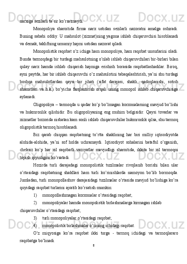 narxiga sezilarli ta’sir ko’rsatmaydi. 
Monopoliya   sharoitida   firma   narx   ustidan   sezilarli   nazoratni   amalga   oshiradi.
Buning sababi  oddiy. U mahsulot  (xizmat)ning yagona  ishlab chiqaruvchisi  hisoblanadi
va demak, taklifning umumiy hajmi ustidan nazorat qiladi. 
Monopolistik raqobat o’z ichiga ham monopoliya, ham raqobat unsurlarini oladi.
Bunda tarmoqdagi bir turdagi mahsulotning o’nlab ishlab chiqaruvchilari bir-birlari bilan
qulay   narx   hamda   ishlab   chiqarish   hajmiga   erishish   borasida   raqobatlashadilar.   Biroq,
ayni paytda, har bir ishlab chiqaruvchi o’z mahsulotini tabaqalashtirish, ya’ni shu turdagi
boshqa   mahsulotlardan   qaysi   bir   jihati   (sifat   darajasi,   shakli,   qadoqlanishi,   sotish
sharoitlari   va   h.k.)   bo’yicha   farqlantirish   orqali   uning   monopol   ishlab   chiqaruvchisiga
aylanadi.  
Oligopoliya – tarmoqda u qadar ko’p bo’lmagan korxonalarning mavjud bo’lishi
va   hukmronlik   qilishidir.   Bu   oligopoliyaning   eng   muhim   belgisidir.   Qaysi   tovarlar   va
xizmatlar bozorida nisbatan kam sonli ishlab chiqaruvchilar hukmronlik qilsa, shu tarmoq
oligopolistik tarmoq hisoblanadi.  
Biz   qarab   chiqqan   raqobatning   to’rtta   shaklining   har   biri   milliy   iqtisodiyotda
alohida-alohida,   ya’ni   sof   holda   uchramaydi.   Iqtisodiyot   sohalarini   batafsil   o’rganish,
cheksiz   ko’p   har   xil   raqobatli   vaziyatlar   mavjudligi   sharoitida,   ikkita   bir   xil   tarmoqni
topish qiyinligini ko’rsatadi. 
Hozirda   turli   darajadagi   monopolistik   tuzilmalar   rivojlanib   borishi   bilan   ular
o’rtasidagi   raqobatning   shakllari   ham   turli   ko’rinishlarda   namoyon   bo’lib   bormoqda.
Jumladan, turli monopollashuv darajasidagi tuzilmalar o’rtasida mavjud bo’lishiga ko’ra
quyidagi raqobat turlarini ajratib ko’rsatish mumkin: 
1) monopollashmagan korxonalar o’rtasidagi raqobat; 
2) monopoliyalar hamda monopolistik birlashmalarga kirmagan ishlab 
chiqaruvchilar o’rtasidagi raqobat; 
3) turli monopoliyalar o’rtasidagi raqobat; 
4) monopolistik birlashmalar o’zining ichidagi raqobat.  
O’z   miqyosiga   ko’ra   raqobat   ikki   turga   -   tarmoq   ichidagi   va   tarmoqlararo
raqobatga bo’linadi. 
8