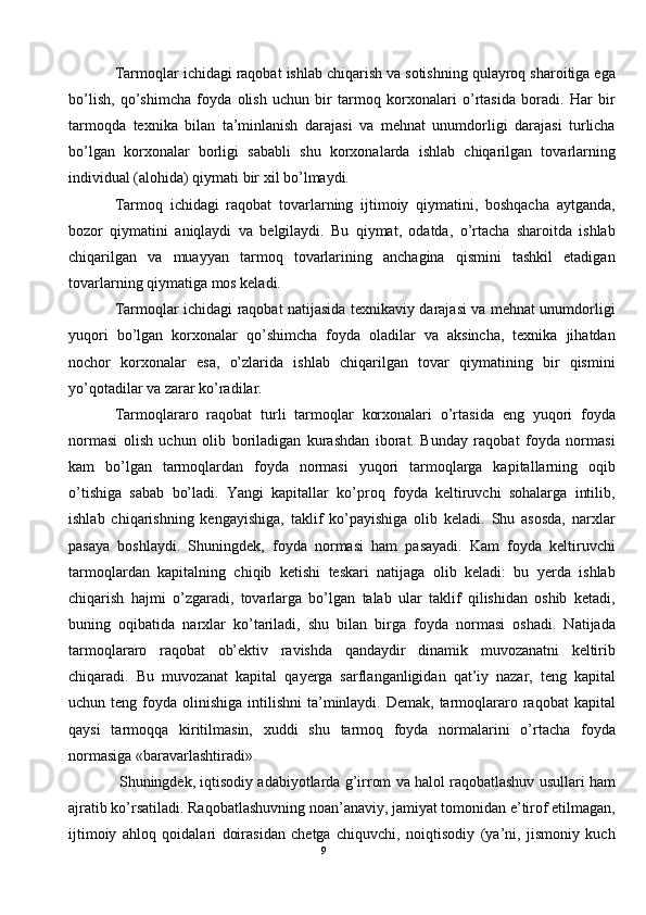 Tarmoqlar ichidagi raqobat ishlab chiqarish va sotishning qulayroq sharoitiga ega
bo’lish,   qo’shimcha   foyda   olish   uchun   bir   tarmoq   korxonalari   o’rtasida   boradi.   Har   bir
tarmoqda   texnika   bilan   ta’minlanish   darajasi   va   mehnat   unumdorligi   darajasi   turlicha
bo’lgan   korxonalar   borligi   sababli   shu   korxonalarda   ishlab   chiqarilgan   tovarlarning
individual (alohida) qiymati bir xil bo’lmaydi. 
Tarmoq   ichidagi   raqobat   tovarlarning   ijtimoiy   qiymatini,   boshqacha   aytganda,
bozor   qiymatini   aniqlaydi   va   belgilaydi.   Bu   qiymat,   odatda,   o’rtacha   sharoitda   ishlab
chiqarilgan   va   muayyan   tarmoq   tovarlarining   anchagina   qismini   tashkil   etadigan
tovarlarning qiymatiga mos keladi. 
Tarmoqlar ichidagi raqobat natijasida texnikaviy darajasi va mehnat unumdorligi
yuqori   bo’lgan   korxonalar   qo’shimcha   foyda   oladilar   va   aksincha,   texnika   jihatdan
nochor   korxonalar   esa,   o’zlarida   ishlab   chiqarilgan   tovar   qiymatining   bir   qismini
yo’qotadilar va zarar ko’radilar. 
Tarmoqlararo   raqobat   turli   tarmoqlar   korxonalari   o’rtasida   eng   yuqori   foyda
normasi   olish   uchun   olib   boriladigan   kurashdan   iborat.   Bunday   raqobat   foyda   normasi
kam   bo’lgan   tarmoqlardan   foyda   normasi   yuqori   tarmoqlarga   kapitallarning   oqib
o’tishiga   sabab   bo’ladi.   Yangi   kapitallar   ko’proq   foyda   keltiruvchi   sohalarga   intilib,
ishlab   chiqarishning   kengayishiga,   taklif   ko’payishiga   olib   keladi.   Shu   asosda,   narxlar
pasaya   boshlaydi.   Shuningdek,   foyda   normasi   ham   pasayadi.   Kam   foyda   keltiruvchi
tarmoqlardan   kapitalning   chiqib   ketishi   teskari   natijaga   olib   keladi:   bu   yerda   ishlab
chiqarish   hajmi   o’zgaradi,   tovarlarga   bo’lgan   talab   ular   taklif   qilishidan   oshib   ketadi,
buning   oqibatida   narxlar   ko’tariladi,   shu   bilan   birga   foyda   normasi   oshadi.   Natijada
tarmoqlararo   raqobat   ob’ektiv   ravishda   qandaydir   dinamik   muvozanatni   keltirib
chiqaradi.   Bu   muvozanat   kapital   qayerga   sarflanganligidan   qat’iy   nazar,   teng   kapital
uchun teng  foyda olinishiga  intilishni   ta’minlaydi.  Demak, tarmoqlararo  raqobat  kapital
qaysi   tarmoqqa   kiritilmasin,   xuddi   shu   tarmoq   foyda   normalarini   o’rtacha   foyda
normasiga «baravarlashtiradi». 
 Shuningdek, iqtisodiy adabiyotlarda g’irrom va halol raqobatlashuv usullari ham
ajratib ko’rsatiladi. Raqobatlashuvning noan’anaviy, jamiyat tomonidan e’tirof etilmagan,
ijtimoiy   ahloq   qoidalari   doirasidan   chetga   chiquvchi,   noiqtisodiy   (ya’ni,   jismoniy   kuch
9  
  