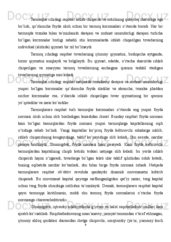 Tarmoqlar ichidagi raqobat ishlab chiqarish va sotishning qulayroq sharoitiga ega
bo’lish,   qo’shimcha   foyda   olish   uchun   bir   tarmoq   korxonalari   o’rtasida   boradi.   Har   bir
tarmoqda   texnika   bilan   ta’minlanish   darajasi   va   mehnat   unumdorligi   darajasi   turlicha
bo’lgan   korxonalar   borligi   sababli   shu   korxonalarda   ishlab   chiqarilgan   tovarlarning
individual (alohida) qiymati bir xil bo’lmaydi. 
Tarmoq   ichidagi   raqobat   tovarlarning   ijtimoiy   qiymatini,   boshqacha   aytganda,
bozor   qiymatini   aniqlaydi   va   belgilaydi.   Bu   qiymat,   odatda,   o’rtacha   sharoitda   ishlab
chiqarilgan   va   muayyan   tarmoq   tovarlarining   anchagina   qismini   tashkil   etadigan
tovarlarning qiymatiga mos keladi. 
Tarmoqlar ichidagi raqobat natijasida texnikaviy darajasi va mehnat unumdorligi
yuqori   bo’lgan   korxonalar   qo’shimcha   foyda   oladilar   va   aksincha,   texnika   jihatdan
nochor   korxonalar   esa,   o’zlarida   ishlab   chiqarilgan   tovar   qiymatining   bir   qismini
yo’qotadilar va zarar ko’radilar. 
Tarmoqlararo   raqobat   turli   tarmoqlar   korxonalari   o’rtasida   eng   yuqori   foyda
normasi   olish   uchun   olib   boriladigan   kurashdan   iborat.   Bunday   raqobat   foyda   normasi
kam   bo’lgan   tarmoqlardan   foyda   normasi   yuqori   tarmoqlarga   kapitallarning   oqib
o’tishiga   sabab   bo’ladi.   Yangi   kapitallar   ko’proq   foyda   keltiruvchi   sohalarga   intilib,
ishlab   chiqarishning   kengayishiga,   taklif   ko’payishiga   olib   keladi.   Shu   asosda,   narxlar
pasaya   boshlaydi.   Shuningdek,   foyda   normasi   ham   pasayadi.   Kam   foyda   keltiruvchi
tarmoqlardan   kapitalning   chiqib   ketishi   teskari   natijaga   olib   keladi:   bu   yerda   ishlab
chiqarish   hajmi   o’zgaradi,   tovarlarga   bo’lgan   talab   ular   taklif   qilishidan   oshib   ketadi,
buning   oqibatida   narxlar   ko’tariladi,   shu   bilan   birga   foyda   normasi   oshadi.   Natijada
tarmoqlararo   raqobat   ob’ektiv   ravishda   qandaydir   dinamik   muvozanatni   keltirib
chiqaradi.   Bu   muvozanat   kapital   qayerga   sarflanganligidan   qat’iy   nazar,   teng   kapital
uchun teng  foyda olinishiga  intilishni   ta’minlaydi.  Demak, tarmoqlararo  raqobat  kapital
qaysi   tarmoqqa   kiritilmasin,   xuddi   shu   tarmoq   foyda   normalarini   o’rtacha   foyda
normasiga «baravarlashtiradi». 
 Shuningdek, iqtisodiy adabiyotlarda g’irrom va halol raqobatlashuv usullari ham
ajratib ko’rsatiladi. Raqobatlashuvning noan’anaviy, jamiyat tomonidan e’tirof etilmagan,
ijtimoiy   ahloq   qoidalari   doirasidan   chetga   chiquvchi,   noiqtisodiy   (ya’ni,   jismoniy   kuch
9