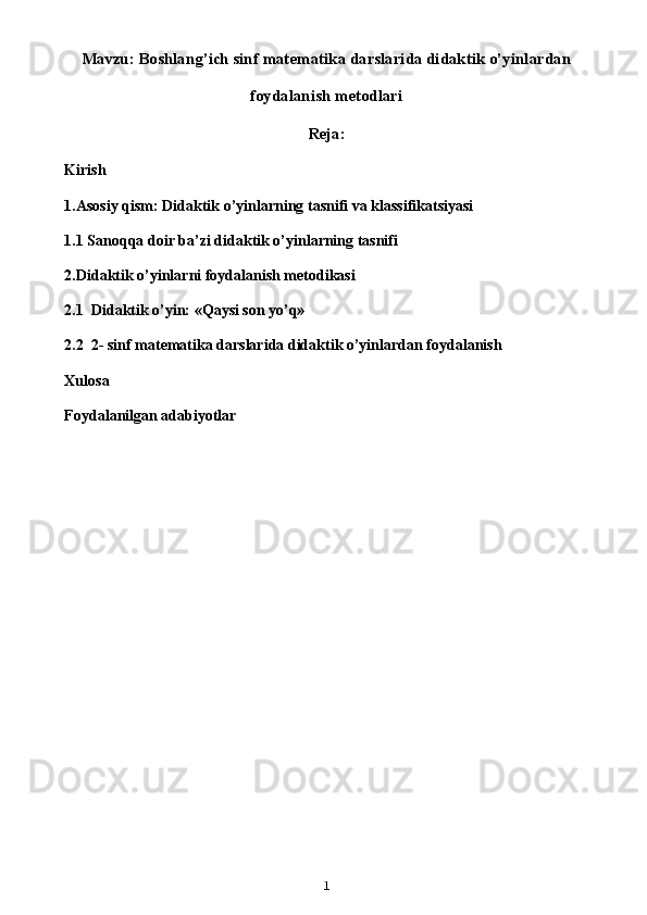 Mavzu: Boshlang’ich sinf matematika darslarida didaktik o’yinlardan
foydalanish metodlari
Reja:
Kirish
1. Asosiy   qism :  Didaktik   o ’ yinlarning   tasnifi   va   klassifikatsiyasi
1.1  Sanoqqa doir ba’zi didaktik o’yinlarning tasnifi
2.Didaktik o’yinlarni foydalanish metodikasi
2.1  Didaktik o’yin: «Qaysi son yo’q»
2.2   2- sinf matematika darslarida didaktik o’yinlardan foydalanish
Xulosa
Foydalanilgan adabiyotlar
1 