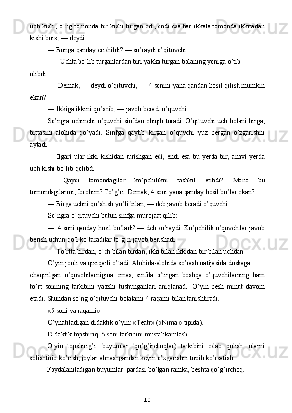 uch kishi, o’ng tomonda bir kishi turgan edi, endi esa har ikkala tomonda ikkitadan
kishi bor», — deydi.
— Bunga qanday erishildi? — so’raydi o’qituvchi.
— Uchta bo’lib turganlardan biri yakka turgan bolaning yoniga o’tib
olibdi.
— Demak, — deydi o’qituvchi, — 4 sonini yana qandan hosil qilish mumkin
ekan?
— Ikkiga ikkini qo’shib, — javob beradi o’quvchi.
So’ngra uchinchi o’quvchi sinfdan chiqib turadi. O’qituvchi uch bolani birga,
bittasini   alohida   qo’yadi.   Sinfga   qaytib   kirgan   o’quvchi   yuz   bergan   o’zgarishni
aytadi:
— Ilgari   ular   ikki   kishidan   turishgan   edi,   endi   esa   bu   yerda   bir,   anavi   yerda
uch kishi bo’lib qolibdi.
— Qaysi   tomondagilar   ko’pchilikni   tashkil   etibdi?   Mana   bu
tomondagilarmi, Ibrohim? To’g’ri.  Demak, 4 soni yana qanday hosil bo’lar ekan?
— Birga uchni qo’shish yo’li bilan, — deb javob beradi o’quvchi.
So’ngra o’qituvchi butun sinfga murojaat qilib:
— 4 soni qanday hosil bo’ladi? — deb so’raydi. Ko’pchilik o’quvchilar javob
berish uchun qo’l ko’taradilar to’g’ri javob berishadi:
— To’rtta birdan, o’ch bilan birdan, ikki bilan ikkidan bir bilan uchdan.
O’yin jonli va qiziqarli o’tadi. Alohida-alohida so’rash natijasida doskaga
chaqirilgan   o’quvchilarnigina   emas,   sinfda   o’tirgan   boshqa   o’quvchilarning   ham
to’rt   sonining   tarkibini   yaxshi   tushunganlari   aniqlanadi.   O’yin   besh   minut   davom
etadi. Shundan so’ng o’qituvchi bolalarni 4 raqami bilan tanishtiradi.
«5 soni va raqami»
O’ynatiladigan didaktik o’yin: «Teatr» («Nima » tipida).
Didaktik topshiriq: 5 soni tarkibini mustahkamlash.
O’yin   topshirig’i:   buyumlar   (qo’g’irchoqlar)   tarkibini   eslab   qolish,   ularni
solishtirib ko’rish, joylar almashgandan keyin o’zgarishni topib ko’rsatish.
Foydalaniladigan buyumlar: pardasi bo’lgan ramka, beshta qo’g’irchoq.
10 