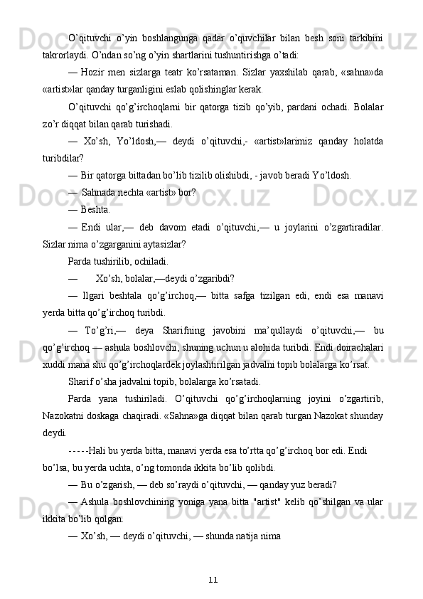 O’qituvchi   o’yin   boshlangunga   qadar   o’quvchilar   bilan   besh   soni   tarkibini
takrorlaydi.  O’ndan so’ng o’yin shartlarini tushuntirishga o’tadi:
— Hozir   men   sizlarga   teatr   ko’rsataman.   Sizlar   yaxshilab   qarab,   «sahna»da
«artist»lar qanday turganligini eslab qolishinglar kerak.
O’qituvchi   qo’g’irchoqlarni   bir   qatorga   tizib   qo’yib,   pardani   ochadi.   Bolalar
zo’r diqqat bilan qarab turishadi.
— Xo’sh,   Yo’ldosh,—   deydi   o’qituvchi,-   «artist»larimiz   qanday   holatda
turibdilar?
— Bir qatorga bittadan bo’lib tizilib olishibdi, - javob beradi Yo’ldosh.
— Sahnada nechta «artist» bor?
— Beshta.
— Endi   ular,—   deb   davom   etadi   o’qituvchi,—   u   joylarini   o’zgartiradilar.
Sizlar nima o’zgarganini aytasizlar?
Parda tushirilib, ochiladi.
— Xo’sh, bolalar,—deydi o’zgaribdi?
— Ilgari   beshtala   qo ’ g ’ irchoq ,—   bitta   safga   tizilgan   edi ,   endi   esa   manavi
yerda   bitta   qo ’ g ’ irchoq   turibdi .
— To ’ g ’ ri ,—   deya   Sharifning   javobini   ma ’ qullaydi   o ’ qituvchi ,—   bu
qo ’ g ’ irchoq  —  ashula   boshlovchi ,  shuning   uchun   u   alohida   turibdi .  Endi   doirachalari
xuddi   mana   shu   qo ’ g ’ irchoqlardek   joylashtirilgan   jadvalni   topib   bolalarga   ko ’ rsat .
Sharif o’sha jadvalni topib, bolalarga ko’rsatadi.
Parda   yana   tushiriladi.   O’qituvchi   qo’g’irchoqlarning   joyini   o’zgartirib,
Nazokatni doskaga chaqiradi. «Sahna»ga diqqat bilan qarab turgan Nazokat shunday
deydi.
- - - - - Hali bu yerda bitta, manavi yerda esa to’rtta qo’g’irchoq bor edi. Endi
bo’lsa, bu yerda uchta, o’ng tomonda ikkita bo’lib qolibdi.
— Bu o’zgarish, — deb so’raydi o’qituvchi, — qanday yuz beradi?
— Ashula   boshlovchining   yoniga   yana   bitta   "artist"   kelib   qo’shilgan   va   ular
ikkita bo’lib qolgan.
— Xo’sh, — deydi o’qituvchi, — shunda natija nima
11 